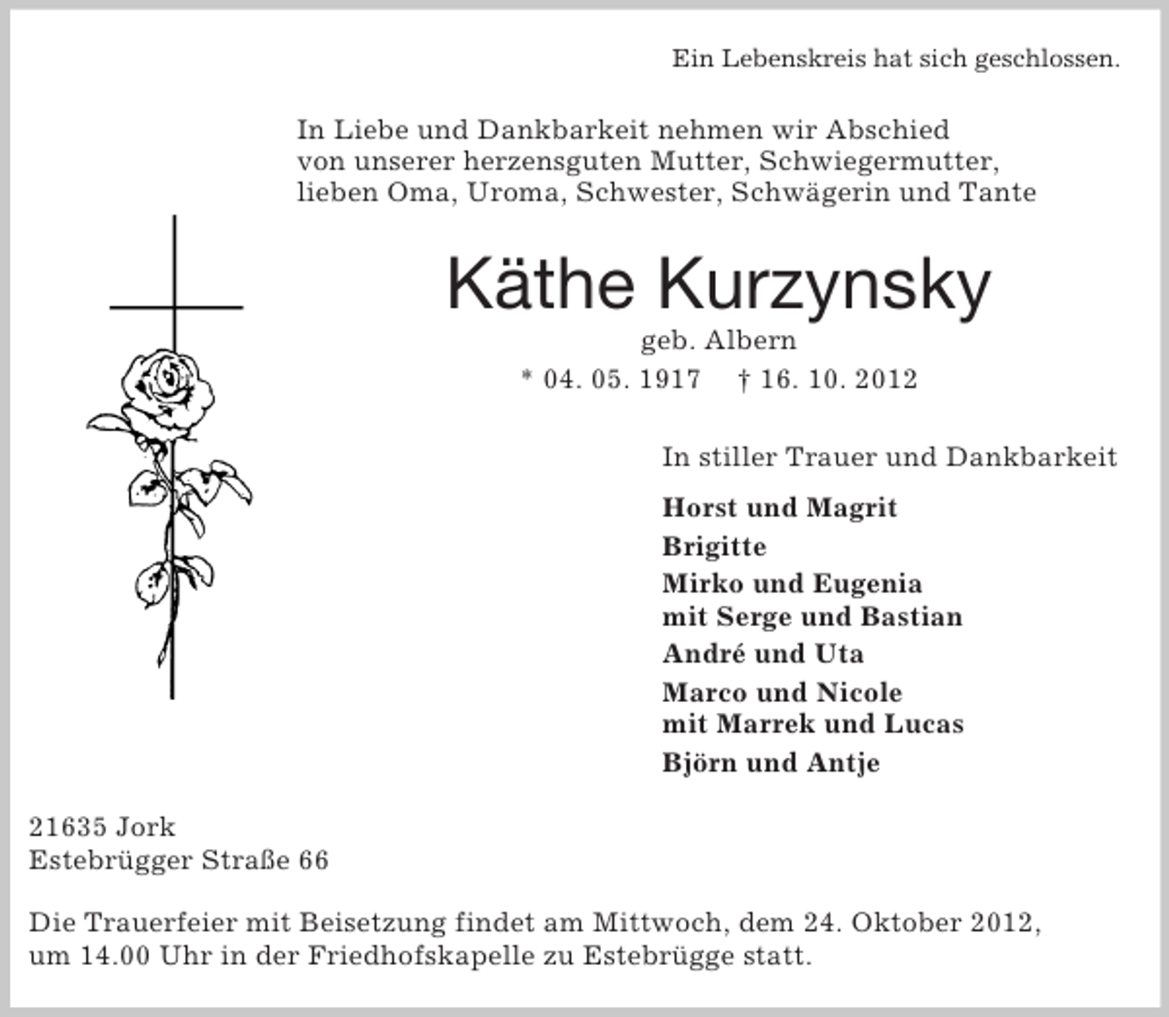 <p>Ein Lebenskreis hat sich geschlossen.<br />In Liebe und Dankbarkeit nehmen wir Abschied<br />von unserer herzensguten Mutter, Schwiegermutter,<br />lieben Oma, Uroma, Schwester, Schwägerin und Tante<br />Käthe Kurzynsky<br />geb. Albern<br />* 04. 05. 1917 † 16. 10. 2012<br />In stiller Trauer und Dankbarkeit</p><p>Horst und Magrit<br />Brigitte<br />Mirko und Eugenia<br />mit Serge und Bastian<br />André und Uta<br />Marco und Nicole<br />mit Marrek und Lucas<br />Björn und Antje<br />21635 Jork<br />Estebrügger Straße 66</p><p>Die Trauerfeier mit Beisetzung findet am Mittwoch, dem 24. Oktober 2012,<br />um 14.00 Uhr in der Friedhofskapelle zu Estebrügge statt.</p>