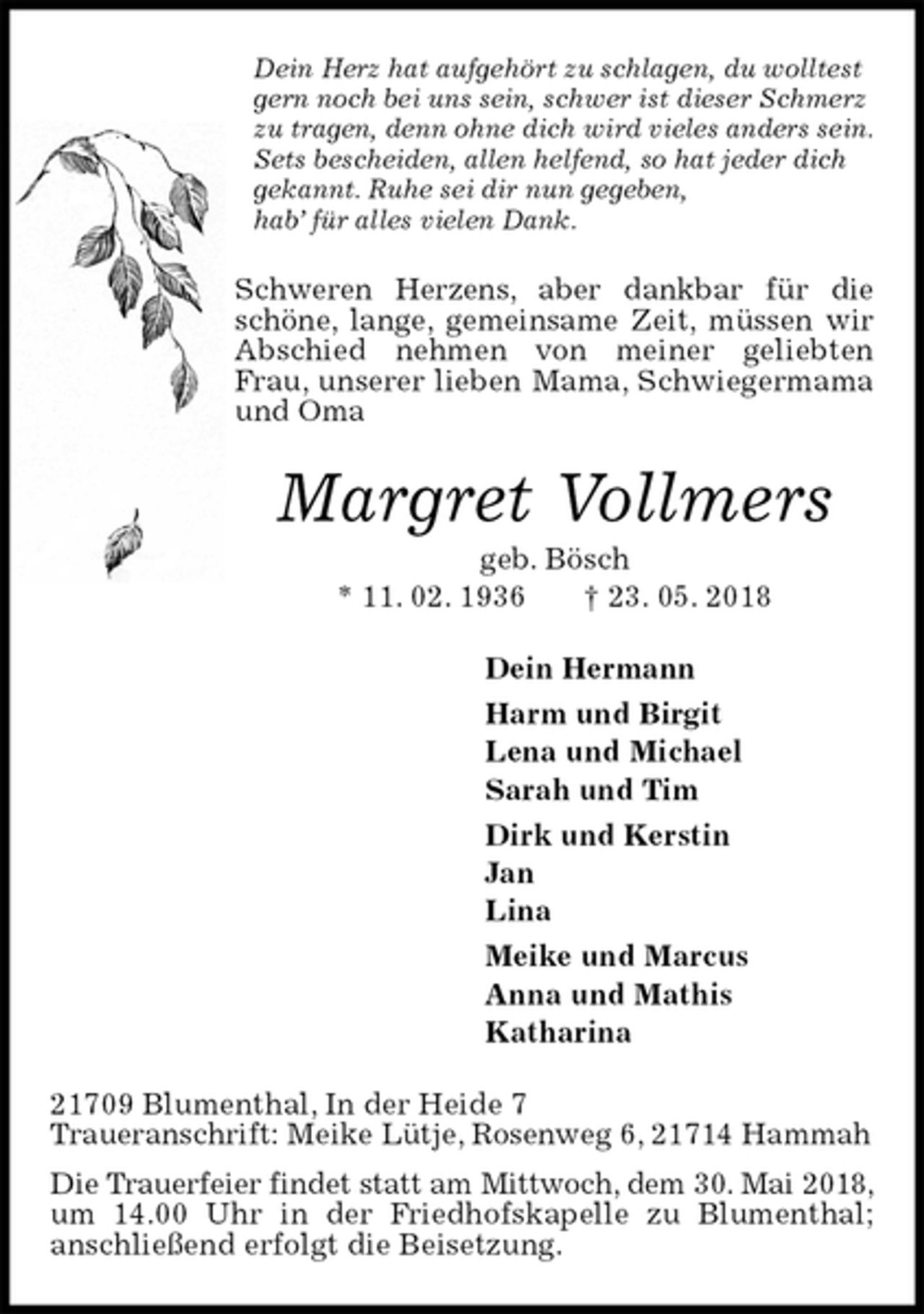 <p>Dein Herz hat aufgehört zu schlagen, du wolltest gern noch bei uns sein, schwer ist dieser Schmerz zu tragen, denn ohne dich wird vieles anders sein.<br />Sets bescheiden, allen helfend, so hat jeder dich<br />gekannt. Ruhe sei dir nun gegeben,<br />hab’ für alles vielen Dank.<br />Schweren Herzens, aber dankbar für die schöne, lange, gemeinsame Zeit, müssen wir Abschied nehmen von meiner geliebten Frau, unserer lieben Mama, Schwiegermama und Oma<br />Margret Vollmers<br />geb. Bösch<br />* 11. 02. 1936 † 23. 05. 2018<br />Dein Hermann<br />Harm und Birgit<br />Lena und Michael<br />Sarah und Tim<br />Dirk und Kerstin<br />Jan<br />Lina<br />Meike und Marcus<br />Anna und Mathis<br />Katharina<br />21709 Blumenthal, In der Heide 7<br />Traueranschrift: Meike Lütje, Rosenweg 6, 21714 Hammah<br />Die Trauerfeier findet statt am Mittwoch, dem 30. Mai 2018, um 14.00 Uhr in der Friedhofskapelle zu Blumenthal;<br />anschließend erfolgt die Beisetzung.</p>