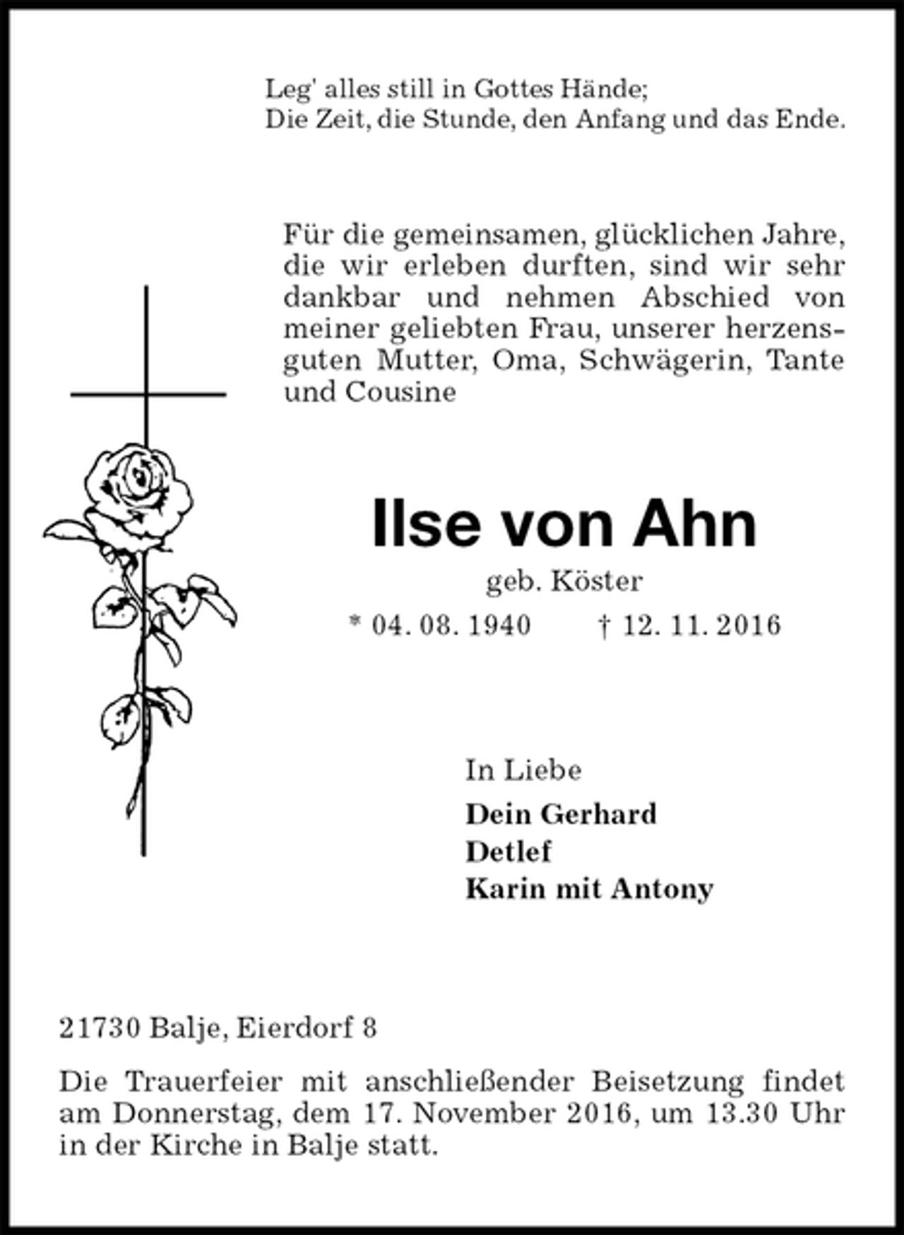 <p>Leg' alles still in Gottes Hände;<br />Die Zeit, die Stunde, den Anfang und das Ende.<br />Für die gemeinsamen, glücklichen Jahre,<br />die wir erleben durften, sind wir sehr dankbar und nehmen Abschied von meiner geliebten Frau, unserer herzensguten Mutter, Oma, Schwägerin, Tante und Cousine<br />Ilse von Ahn<br />geb. Köster<br />* 04. 08. 1940 † 12. 11. 2016<br />In Liebe<br />Dein Gerhard<br />Detlef<br />Karin mit Antony<br />21730 Balje, Eierdorf 8<br />Die Trauerfeier mit anschließender Beisetzung findet am Donnerstag, dem 17. November 2016, um 13.30 Uhr in der Kirche in Balje statt.</p>