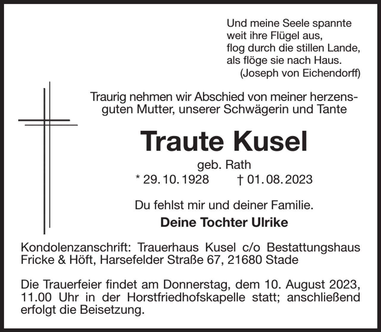 <p>Und meine Seele spannte<br />weit ihre Flügel aus,<br />flog durch die stillen Lande,<br />als flöge sie nach Haus.<br />(Joseph von Eichendorff)<br />Traurig nehmen wir Abschied von meiner herzensguten Mutter, unserer Schwägerin und Tante<br />Traute Kusel<br />geb. Rath<br />* 29. 10. 1928 † 01. 08. 2023<br />Du fehlst mir und deiner Familie.<br />Deine Tochter Ulrike<br />Kondolenzanschrift: Trauerhaus Kusel c/o Bestattungshaus Fricke &amp; Höft, Harsefelder Straße 67, 21680 Stade</p><p>Die Trauerfeier findet am Donnerstag, dem 10. August 2023, 11.00 Uhr in der Horstfriedhofskapelle statt; anschließend<br />erfolgt die Beisetzung.</p>