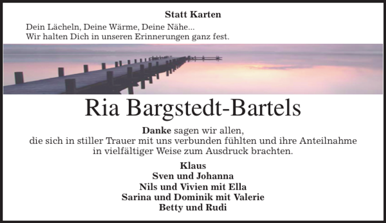 <p>Statt Karten<br />Dein Lächeln, Deine Wärme, Deine Nähe...<br />Wir halten Dich in unseren Erinnerungen ganz fest.<br />Ria Bargstedt-Bartels<br />Danke sagen wir allen,<br />die sich in stiller Trauer mit uns verbunden fühlten und ihre Anteilnahme<br />in vielfältiger Weise zum Ausdruck brachten.</p><p>Klaus<br />Sven und Johanna<br />Nils und Vivien mit Ella<br />Sarina und Dominik mit Valerie<br />Betty und Rudi</p>