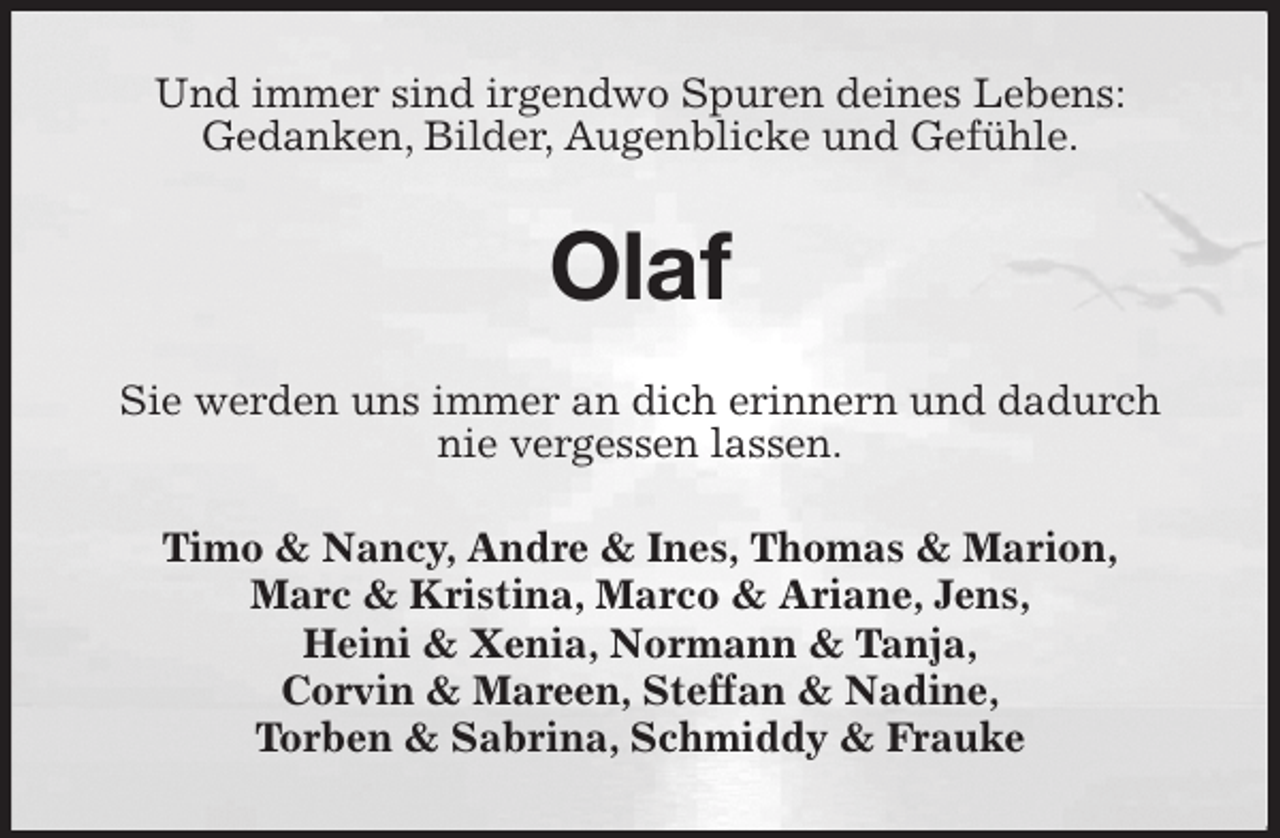 <p>Und immer sind irgendwo Spuren deines Lebens:<br />Gedanken, Bilder, Augenblicke und Gefühle.<br />Olaf<br />Sie werden uns immer an dich erinnern und dadurch<br />nie vergessen lassen.<br />Timo &amp; Nancy, Andre &amp; Ines, Thomas &amp; Marion,<br />Marc &amp; Kristina, Marco &amp; Ariane, Jens,<br />Heini &amp; Xenia, Normann &amp; Tanja,<br />Corvin &amp; Mareen, Steffan &amp; Nadine,<br />Torben &amp; Sabrina, Schmiddy &amp; Frauke</p>