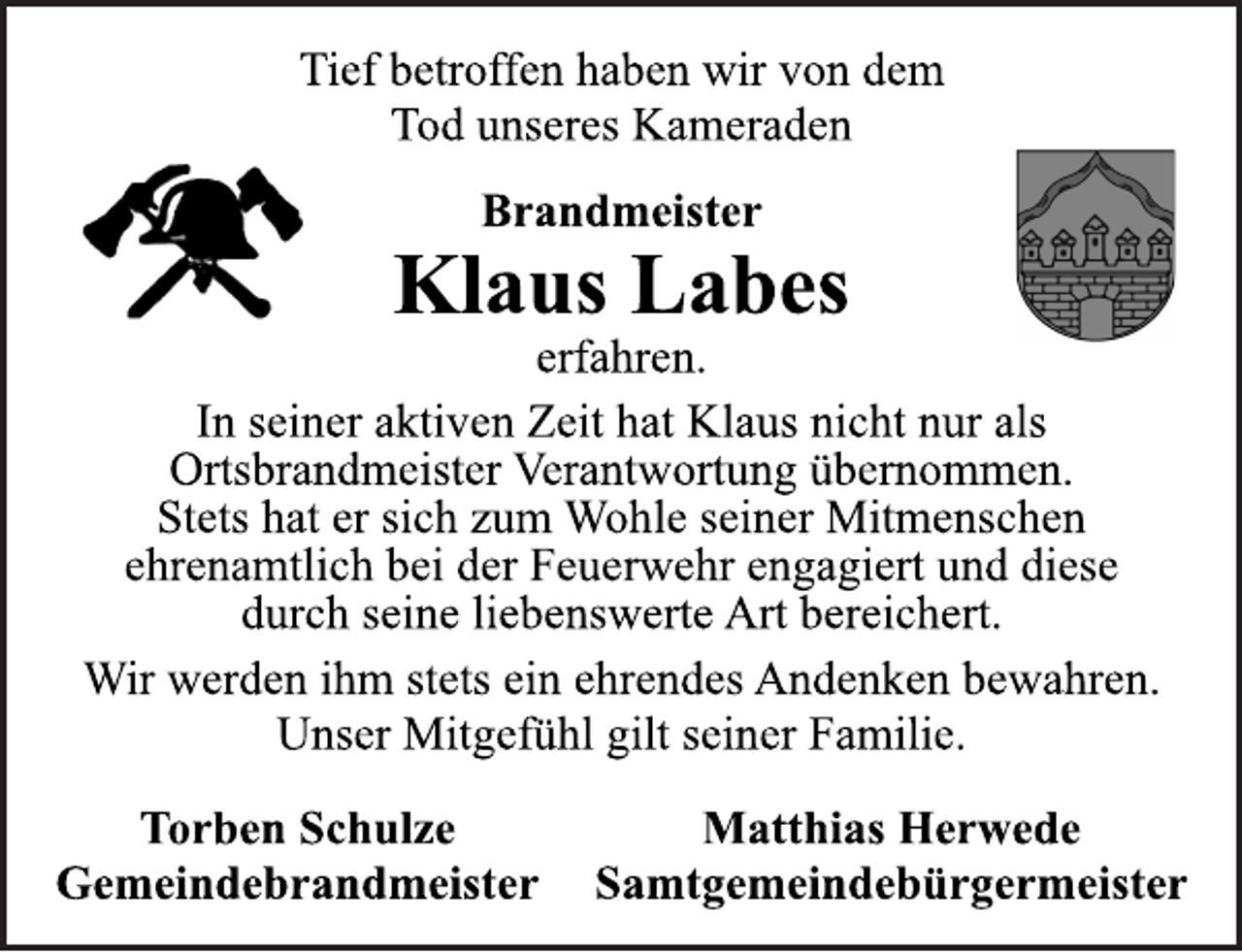<p>Tief betroffen haben wir von dem<br />Tod unseres Kameraden<br />Brandmeister<br />Klaus Labes<br />erfahren.<br />In seiner aktiven Zeit hat Klaus nicht nur als<br />Ortsbrandmeister Verantwortung übernommen.<br />Stets hat er sich zum Wohle seiner Mitmenschen<br />ehrenamtlich bei der Feuerwehr engagiert und diese<br />durch seine liebenswerte Art bereichert.<br />Wir werden ihm stets ein ehrendes Andenken bewahren.<br />Unser Mitgefühl gilt seiner Familie.<br />Torben Schulze<br />Gemeindebrandmeister<br />Matthias Herwede<br />Samtgemeindebürgermeister</p>