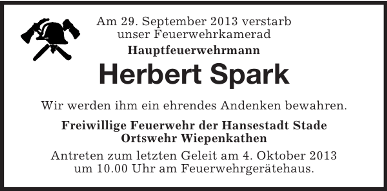 <p>Am 29. September 2013 verstarb<br />unser Feuerwehrkamerad<br />Hauptfeuerwehrmann</p>
<p>Herbert Spark<br />Wir werden ihm ein ehrendes Andenken bewahren.<br />Freiwillige Feuerwehr der Hansestadt Stade<br />Ortswehr Wiepenkathen<br />Antreten zum letzten Geleit am 4. Oktober 2013<br />um 10.00 Uhr am Feuerwehrgerätehaus.</p>