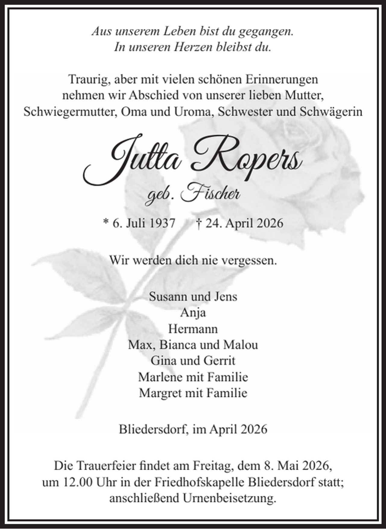 <p>Aus unserem Leben bist du gegangen.<br />In unseren Herzen bleibst du.<br />Traurig, aber mit vielen schönen Erinnerungen nehmen wir Abschied von unserer lieben Mutter, Schwiegermutter,<br />Oma und Uroma, Schwester und Schwägerin<br />Jutta Ropers<br />geb. Fischer<br />* 6. Juli 1937 † 24. April 2026<br />Wir werden dich nie vergessen.<br />Susann und Jens<br />Anja<br />Hermann<br />Max, Bianca und Malou<br />Gina und Gerrit<br />Marlene mit Familie<br />Margret mit Familie<br />Bliedersdorf, im April 2026</p><p>Die Trauerfeier findet am Freitag, dem 8. Mai 2026, um 12.00 Uhr in der Friedhofskapelle Bliedersdorf statt; anschließend Urnenbeisetzung.</p>