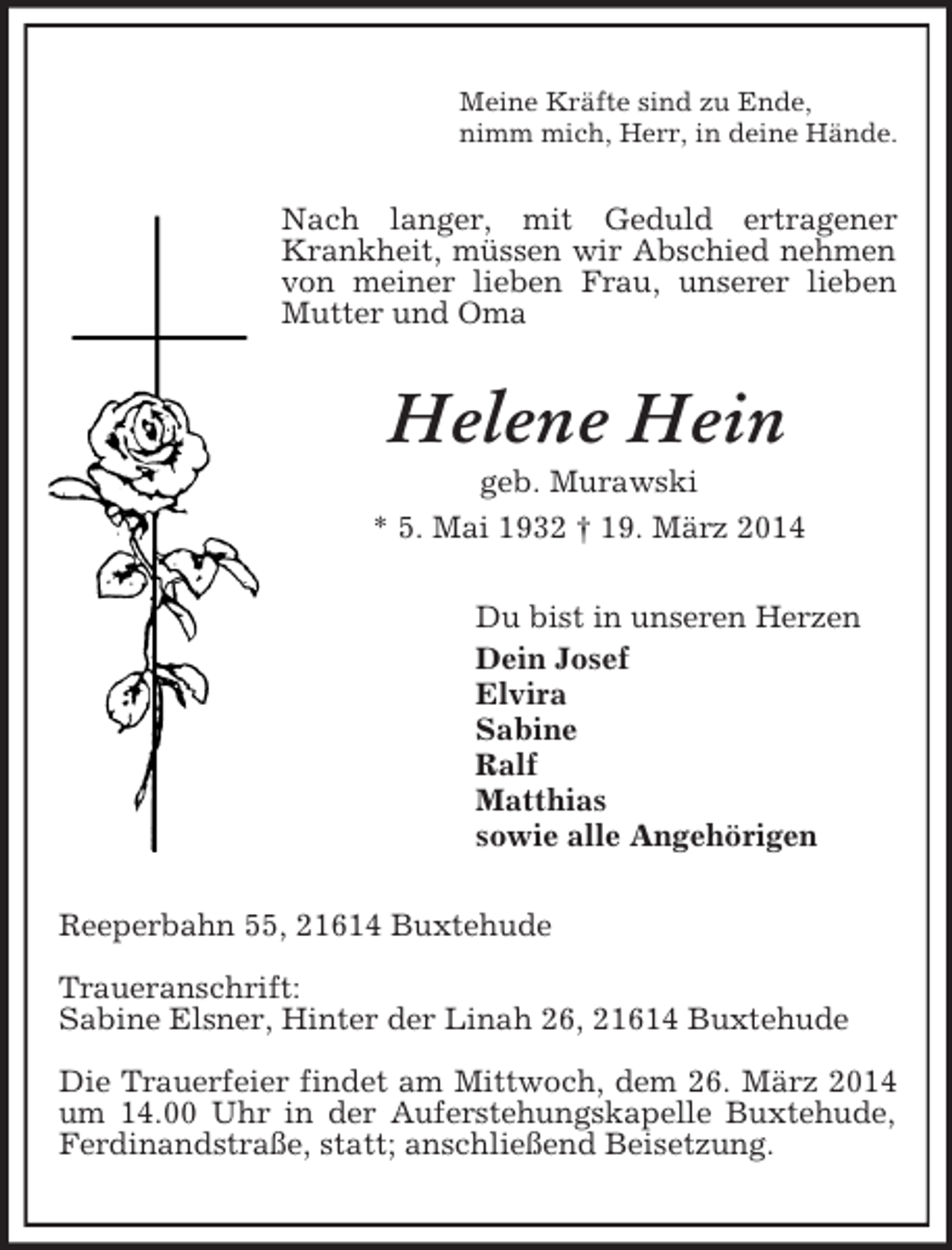 <p>Meine Kräfte sind zu Ende,<br />nimm mich, Herr, in deine Hände.<br />Nach langer, mit Geduld ertragener Krankheit, müssen wir Abschied nehmen von meiner lieben Frau, unserer lieben Mutter und Oma<br />Helene Hein<br />geb. Murawski<br />* 5. Mai 1932 † 19. März 2014<br />Du bist in unseren Herzen<br />Dein Josef<br />Elvira<br />Sabine<br />Ralf<br />Matthias<br />sowie alle Angehörigen<br />Reeperbahn 55, 21614 Buxtehude</p><p>Traueranschrift:<br />Sabine Elsner, Hinter der Linah 26, 21614 Buxtehude</p><p>Die Trauerfeier findet am Mittwoch, dem 26. März 2014 um 14.00 Uhr in der Auferstehungskapelle Buxtehude, Ferdinandstraße, statt; anschließend Beisetzung.</p>