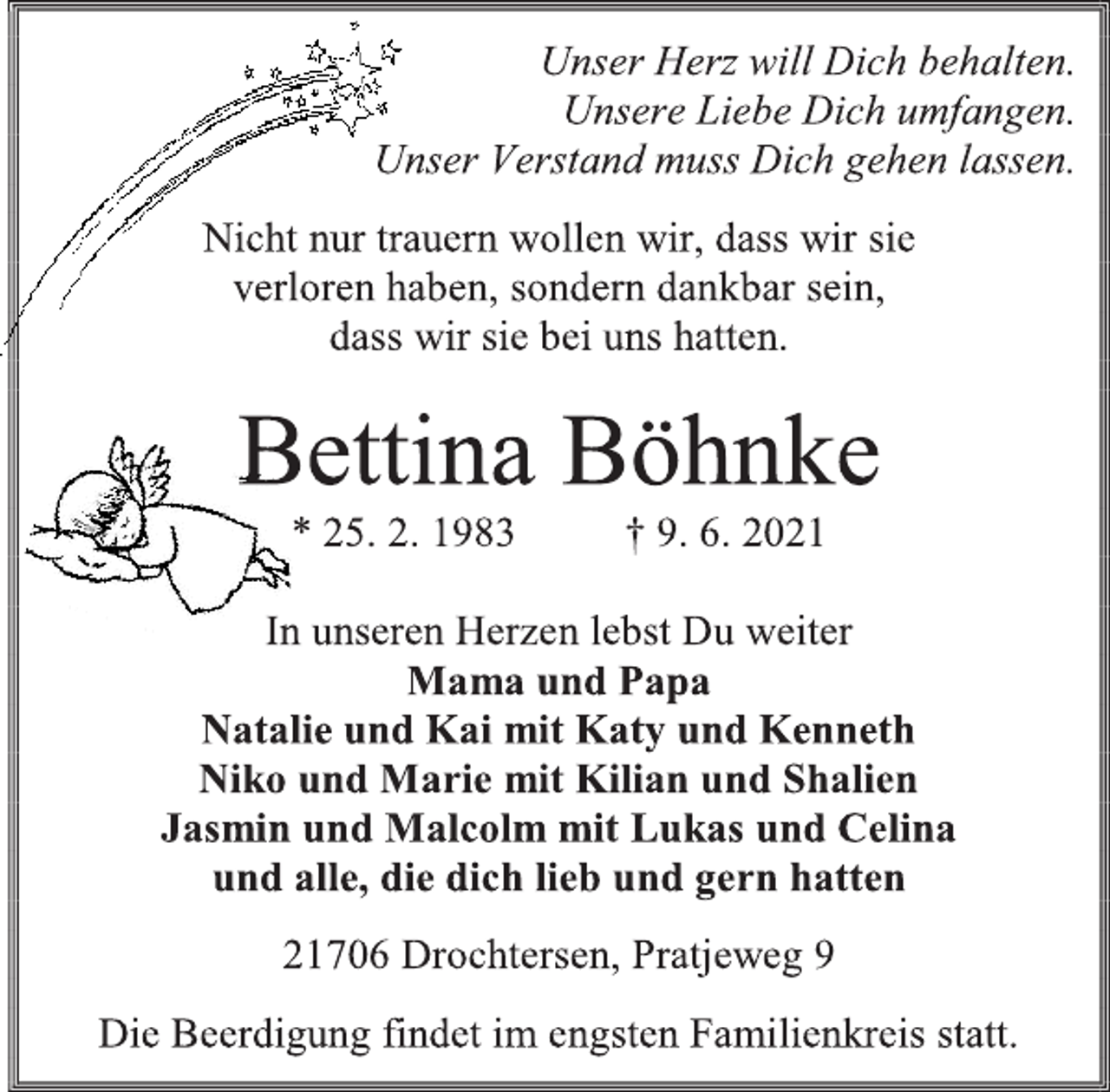 <p>Unser Herz will Dich behalten.</p>
<p>Unsere Liebe Dich umfangen.</p>
<p>Unser Verstand muss Dich gehen lassen.</p>
<p>Nicht nur trauern wollen wir, dass wir sie</p>
<p>verloren haben, sondern dankbar sein,</p>
<p>dass wir sie bei uns hatten.</p>
<p>Bettina Böhnke</p>
<p>* 25. 2. 1983 † 9. 6. 2021</p>
<p>In unseren Herzen lebst Du weiter</p>
<p>Mama und Papa</p>
<p>Natalie und Kai mit Katy und Kenneth</p>
<p>Niko und Marie mit Kilian und Shalien</p>
<p>Jasmin und Malcolm mit Lukas und Celina</p>
<p>und alle, die dich lieb und gern hatten</p>
<p>21706 Drochtersen, Pratjeweg 9</p>
<p>Die Beerdigung findet im engsten Familienkreis statt.</p>