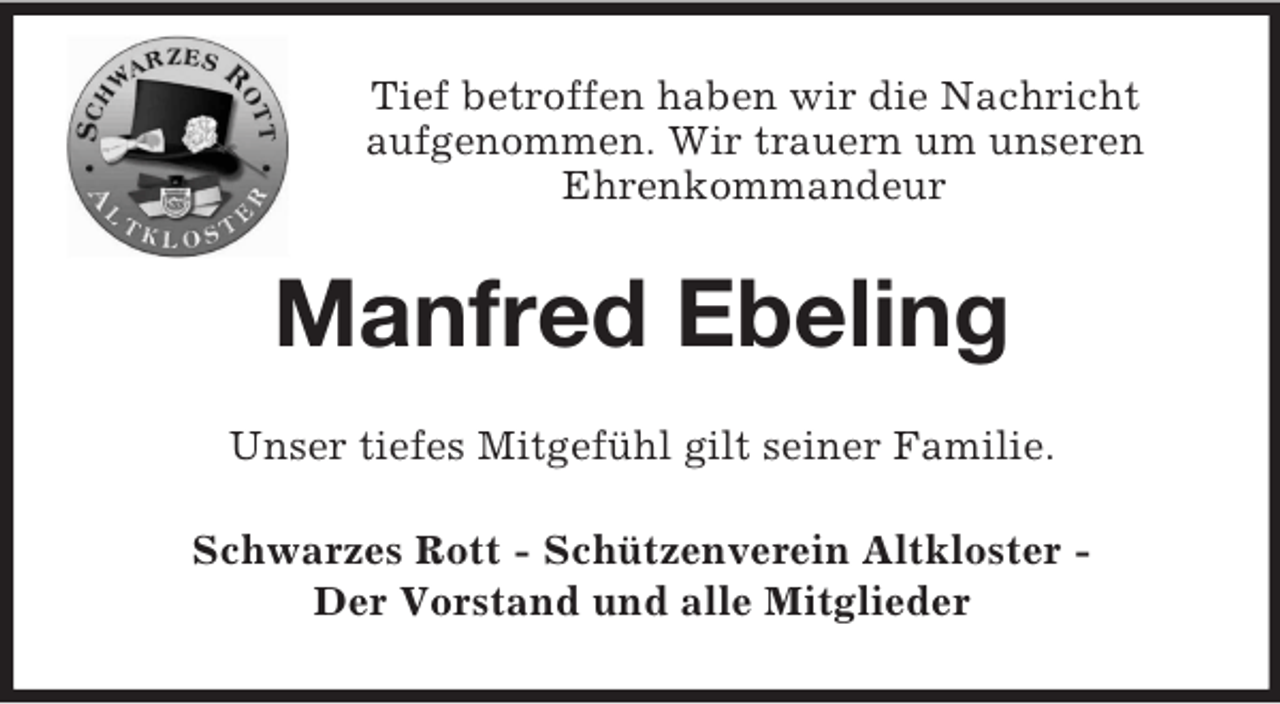 <p>Tief betroffen haben wir die Nachricht<br />aufgenommen. Wir trauern um unseren<br />Ehrenkommandeur<br />Manfred Ebeling<br />Unser tiefes Mitgefühl gilt seiner Familie.<br />Schwarzes Rott - Schützenverein Altkloster -<br />Der Vorstand und alle Mitglieder</p>