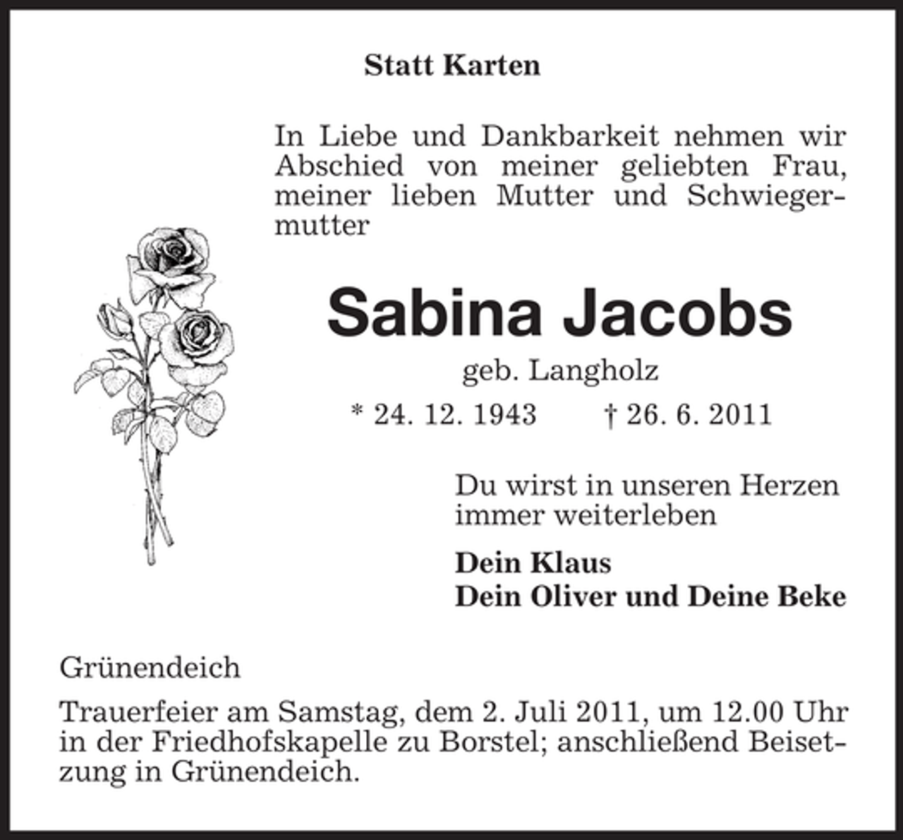 <p>Statt Karten<br />In Liebe und Dankbarkeit nehmen wir<br />Abschied von meiner geliebten Frau,<br />meiner lieben Mutter und Schwiegermutter</p><p>Sabina Jacobs<br />geb. Langholz<br />* 24. 12. 1943<br />† 26. 6. 2011<br />Du wirst in unseren Herzen<br />immer weiterleben<br />Dein Klaus<br />Dein Oliver und Deine Beke<br />Grünendeich<br />Trauerfeier am Samstag, dem 2. Juli 2011, um 12.00 Uhr<br />in der Friedhofskapelle zu Borstel; anschließend Beisetzung in Grünendeich.</p>