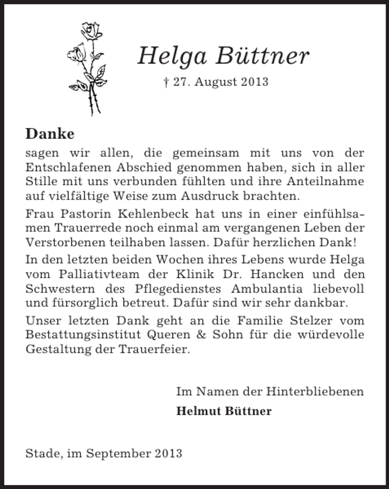 <p>Helga Büttner<br />† 27. August 2013</p><p>Danke<br />sagen wir allen, die gemeinsam mit uns von der<br />Entschlafenen Abschied genommen haben, sich in aller<br />Stille mit uns verbunden fühlten und ihre Anteilnahme<br />auf vielfältige Weise zum Ausdruck brachten.<br />Frau Pastorin Kehlenbeck hat uns in einer einfühlsamen Trauerrede noch einmal am vergangenen Leben der<br />Verstorbenen teilhaben lassen. Dafür herzlichen Dank!<br />In den letzten beiden Wochen ihres Lebens wurde Helga<br />vom Palliativteam der Klinik Dr. Hancken und den<br />Schwestern des Pflegedienstes Ambulantia liebevoll<br />und fürsorglich betreut. Dafür sind wir sehr dankbar.<br />Unser letzten Dank geht an die Familie Stelzer vom<br />Bestattungsinstitut Queren &amp; Sohn für die würdevolle<br />Gestaltung der Trauerfeier.<br />Im Namen der Hinterbliebenen<br />Helmut Büttner</p><p>Stade, im September 2013</p>
