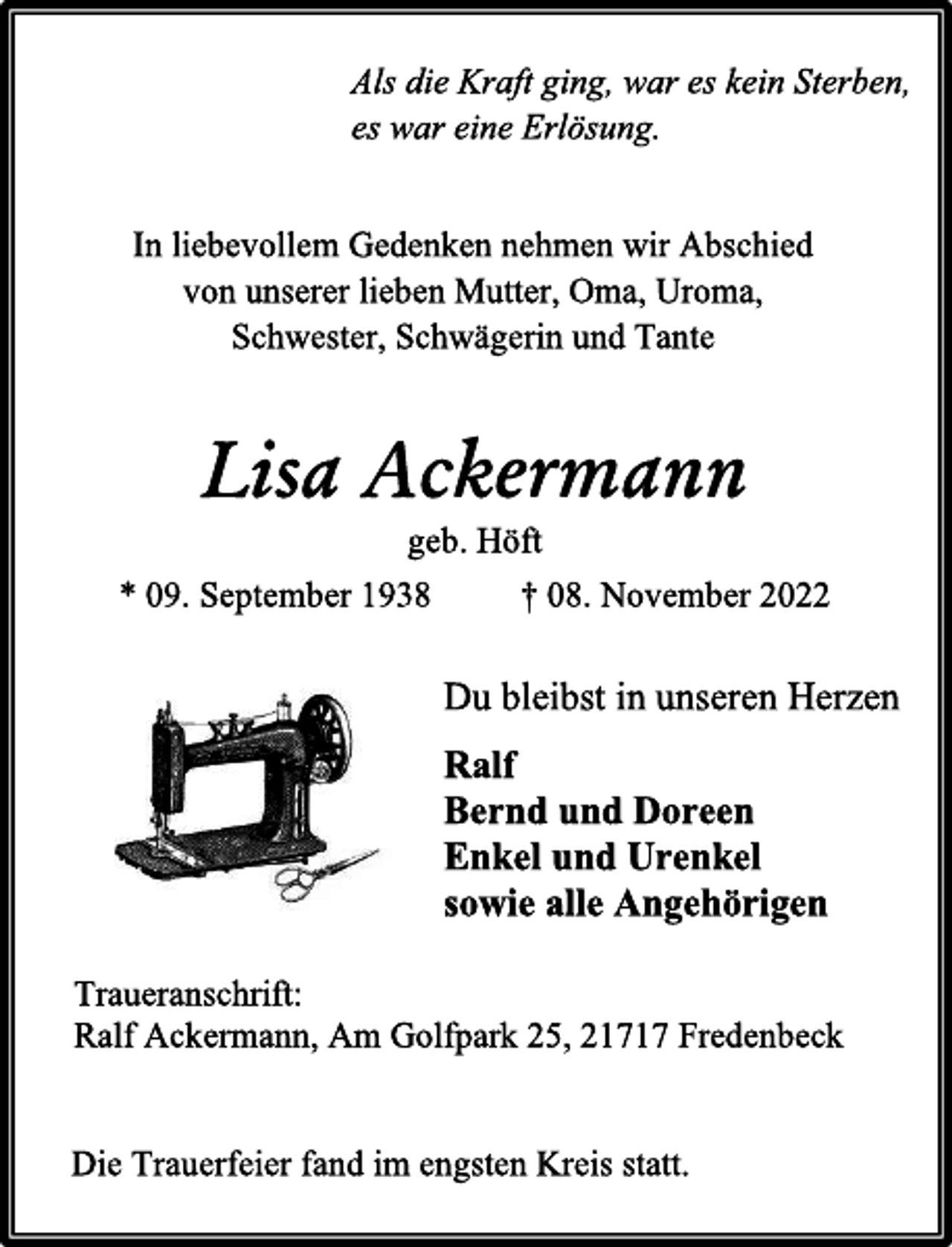 <p>Als die Kraft ging, war es kein Sterben,<br />es war eine Erlösung.<br />In liebevollem Gedenken nehmen wir Abschied<br />von unserer lieben Mutter, Oma, Uroma,<br />Schwester, Schwägerin und Tante<br />Lisa Ackermann<br />geb. Höft<br />* 09. September 1938 † 08. November 2022<br />Du bleibst in unseren Herzen<br />Ralf<br />Bernd und Doreen<br />Enkel und Urenkel<br />sowie alle Angehörigen<br />Traueranschrift:<br />Ralf Ackermann, Am Golfpark 25, 21717 Fredenbeck<br />Die Trauerfeier fand im engsten Kreis statt.</p>