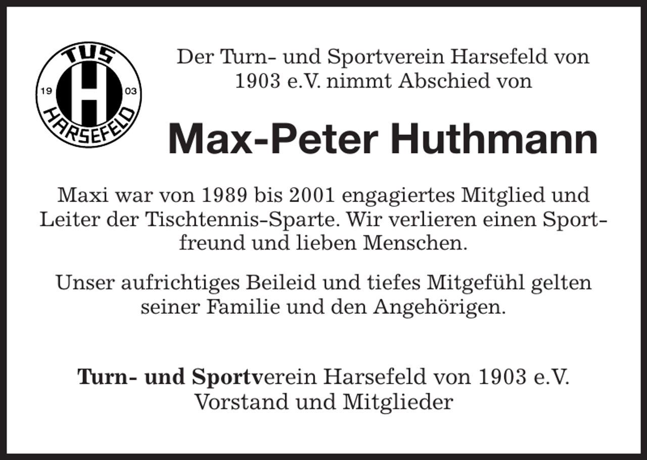 <p>Der Turn- und Sportverein Harsefeld von 1903 e.V. nimmt Abschied von<br />Max-Peter Huthmann<br />Maxi war von 1989 bis 2001 engagiertes Mitglied und Leiter der Tischtennis-Sparte. Wir verlieren einen Sportfreund und lieben Menschen.<br />Unser aufrichtiges Beileid und tiefes Mitgefühl gelten seiner Familie und den Angehörigen.<br />Turn- und Sportverein Harsefeld von 1903 e.V.<br />Vorstand und Mitglieder</p>