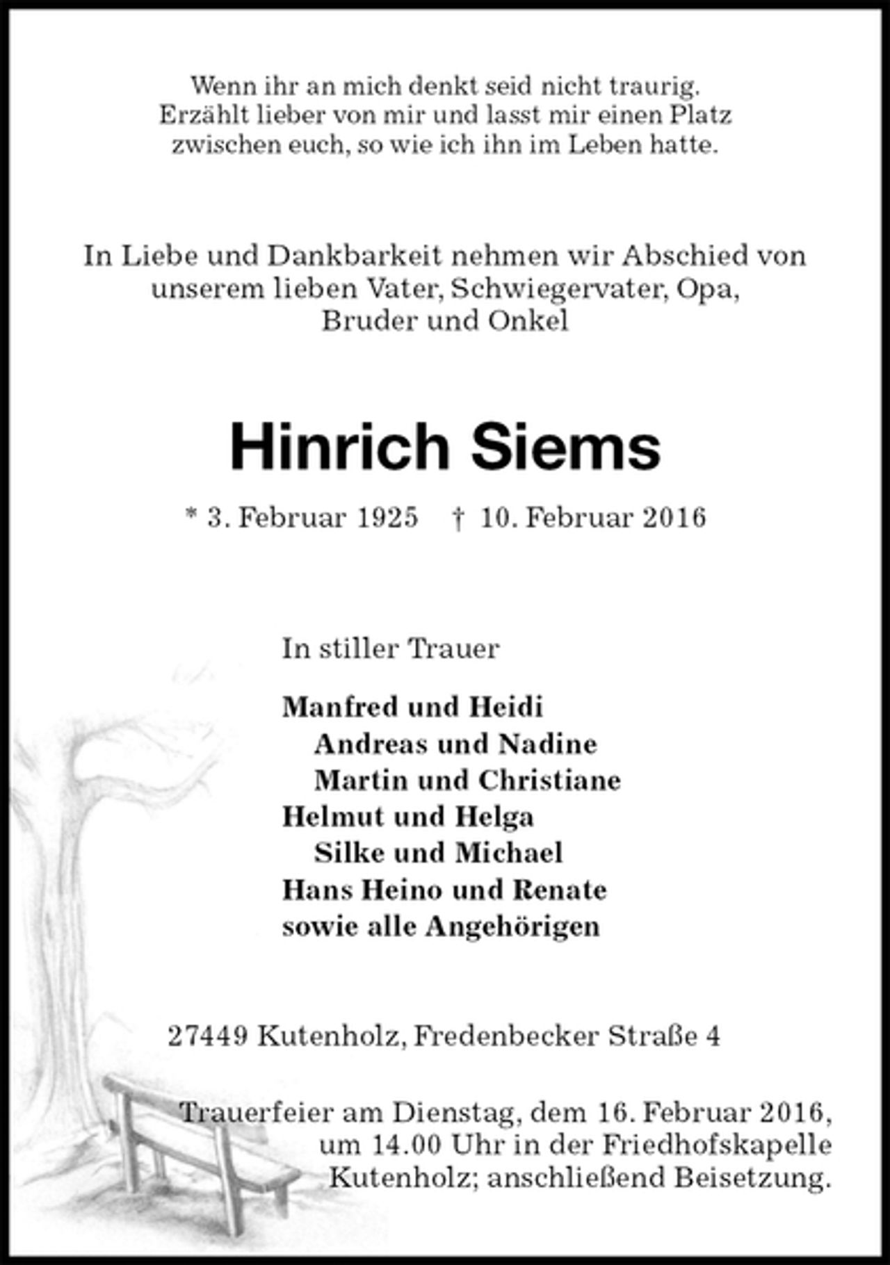 <p>Wenn ihr an mich denkt seid nicht traurig.<br />Erzählt lieber von mir und lasst mir einen Platz<br />zwischen euch, so wie ich ihn im Leben hatte.<br />In Liebe und Dankbarkeit nehmen wir Abschied von<br />unserem lieben Vater, Schwiegervater, Opa,<br />Bruder und Onkel<br />Hinrich Siems<br />* 3. Februar 1925 † 10. Februar 2016<br />In stiller Trauer<br />Manfred und Heidi<br />Andreas und Nadine<br />Martin und Christiane<br />Helmut und Helga<br />Silke und Michael<br />Hans Heino und Renate<br />sowie alle Angehörigen<br />27449 Kutenholz, Fredenbecker Straße 4</p>
<p>Trauerfeier am Dienstag, dem 16. Februar 2016,<br />um 14.00 Uhr in der Friedhofskapelle<br />Kutenholz; anschließend Beisetzung.</p>