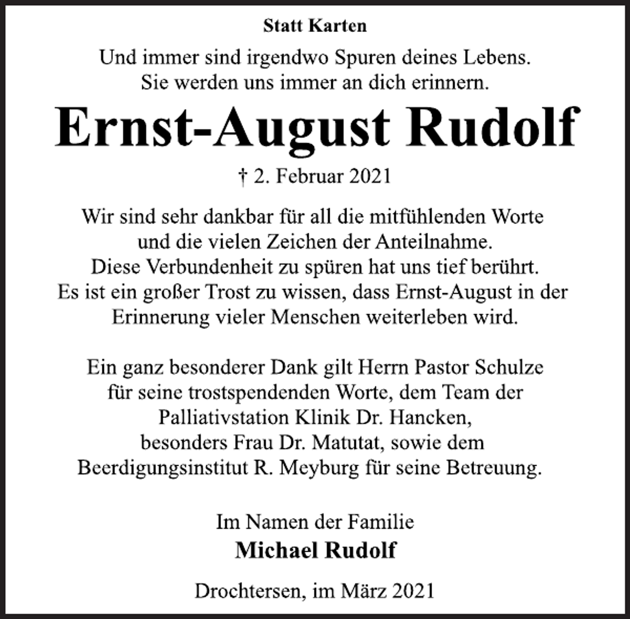<p>Statt Karten<br />Und immer sind irgendwo Spuren deines Lebens.<br />Sie werden uns immer an dich erinnern.<br />Ernst-August Rudolf<br />† 2. Februar 2021<br />Wir sind sehr dankbar für all die mitfühlenden Worte<br />und die vielen Zeichen der Anteilnahme.<br />Diese Verbundenheit zu spüren hat uns tief berührt.<br />Es ist ein großer Trost zu wissen, dass Ernst-August in der<br />Erinnerung vieler Menschen weiterleben wird.<br />Ein ganz besonderer Dank gilt Herrn Pastor Schulze<br />für seine trostspendenden Worte, dem Team der<br />Palliativstation Klinik Dr. Hancken,<br />besonders Frau Dr. Matutat, sowie dem<br />Beerdigungsinstitut R. Meyburg für seine Betreuung.<br />Im Namen der Familie<br />Michael Rudolf<br />Drochtersen, im März 2021</p>