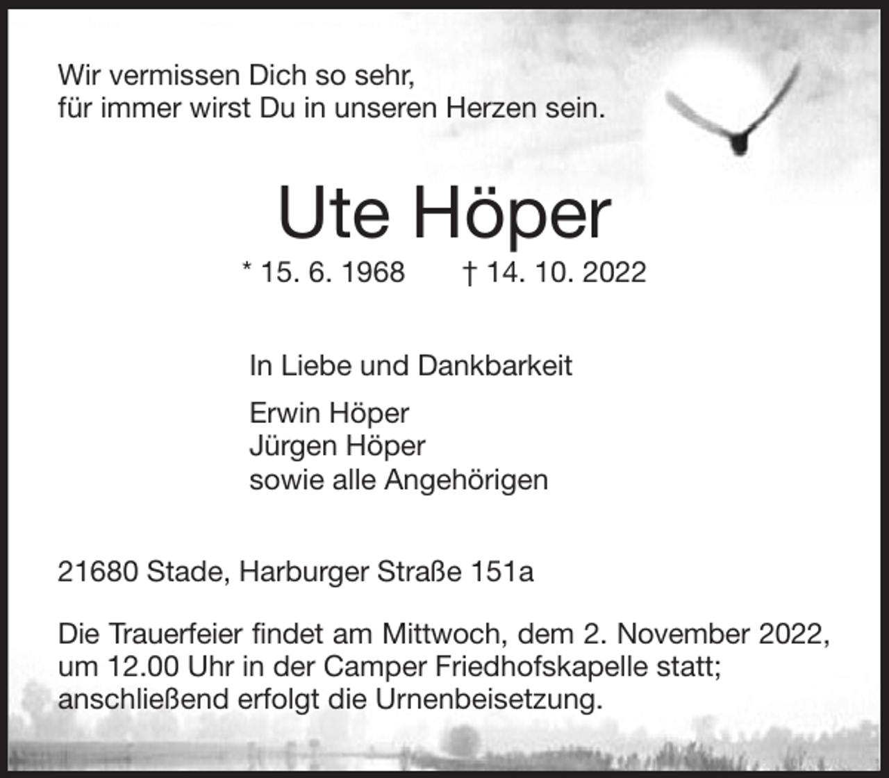 <p>Wir vermissen Dich so sehr,<br />für immer wirst Du in unseren Herzen sein.<br />Ute Höper<br />* 15. 6. 1968 † 14. 10. 2022<br />In Liebe und Dankbarkeit<br />Erwin Höper<br />Jürgen Höper<br />sowie alle Angehörigen<br />21680 Stade, Harburger Straße 151a</p><p>Die Trauerfeier findet am Mittwoch, dem 2. November 2022,<br />um 12.00 Uhr in der Camper Friedhofskapelle statt;<br />anschließend erfolgt die Urnenbeisetzung.</p>