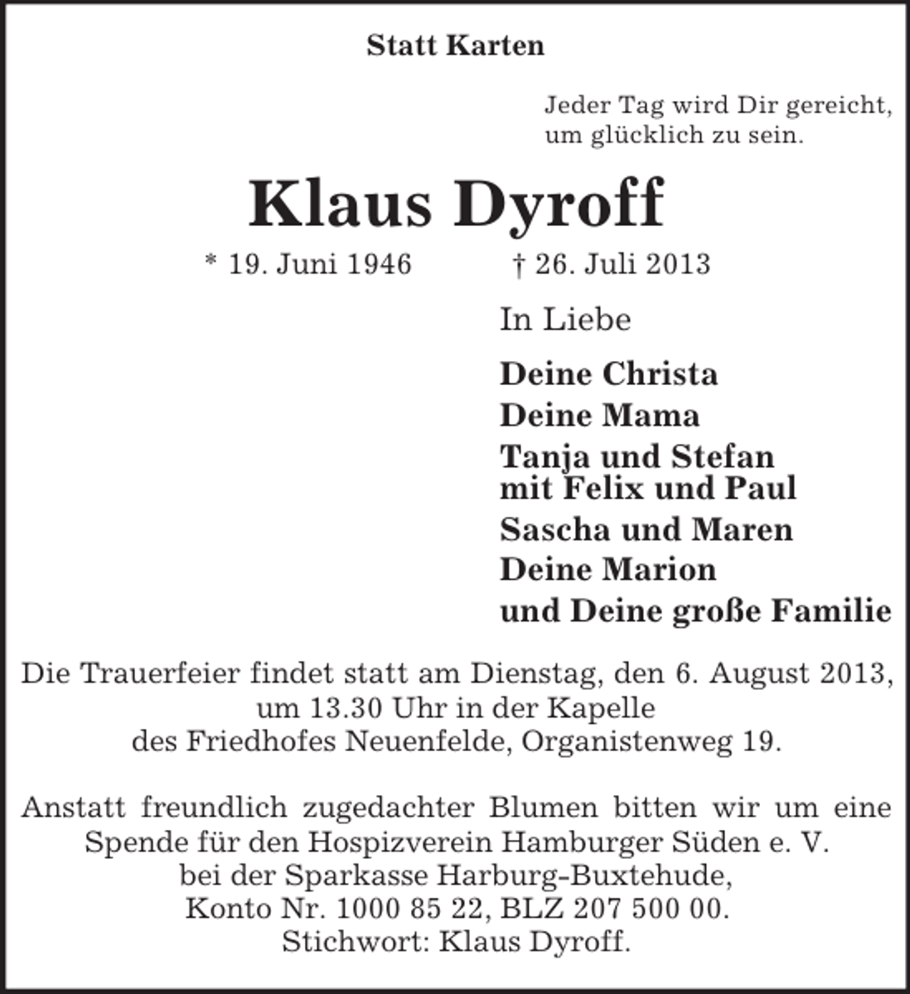 <p>Statt Karten<br />Jeder Tag wird Dir gereicht,<br />um glücklich zu sein.<br />Klaus Dyroff<br />* 19. Juni 1946 † 26. Juli 2013<br />In Liebe<br />Deine Christa<br />Deine Mama<br />Tanja und Stefan<br />mit Felix und Paul<br />Sascha und Maren<br />Deine Marion<br />und Deine große Familie<br />Die Trauerfeier findet statt am Dienstag, den 6. August 2013, um 13.30 Uhr in der Kapelle<br />des Friedhofes Neuenfelde, Organistenweg 19.</p>
<p>Anstatt freundlich zugedachter Blumen bitten wir um eine Spende für den Hospizverein Hamburger Süden e. V.<br />bei der Sparkasse Harburg-Buxtehude,<br />Konto Nr. 1000 85 22, BLZ 207 500 00.<br />Stichwort: Klaus Dyroff.</p>