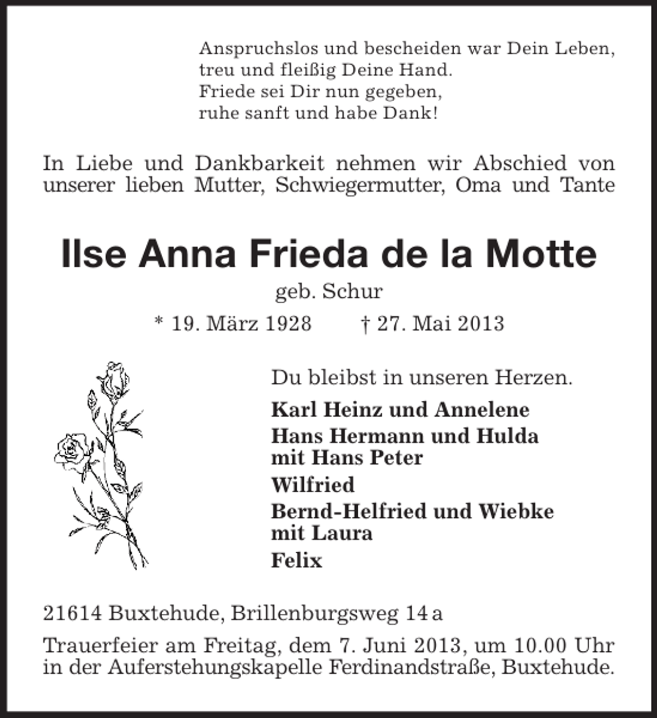 <p>Anspruchslos und bescheiden war Dein Leben,<br />treu und fleißig Deine Hand.<br />Friede sei Dir nun gegeben,<br />ruhe sanft und habe Dank!</p><p>In Liebe und Dankbarkeit nehmen wir Abschied von<br />unserer lieben Mutter, Schwiegermutter, Oma und Tante</p><p>Ilse Anna Frieda de la Motte<br />geb. Schur<br />* 19. März 1928<br />† 27. Mai 2013<br />Du bleibst in unseren Herzen.<br />Karl Heinz und Annelene<br />Hans Hermann und Hulda<br />mit Hans Peter<br />Wilfried<br />Bernd-Helfried und Wiebke<br />mit Laura<br />Felix<br />21614 Buxtehude, Brillenburgsweg 14 a<br />Trauerfeier am Freitag, dem 7. Juni 2013, um 10.00 Uhr<br />in der Auferstehungskapelle Ferdinandstraße, Buxtehude.</p>