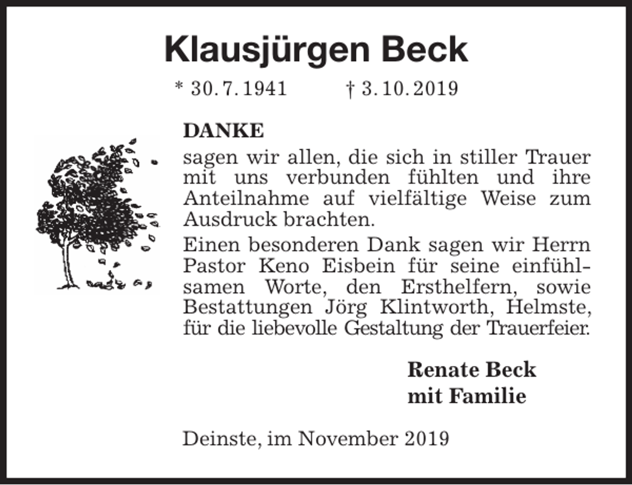 <p>Klausjürgen Beck<br />* 30. 7. 1941 † 3. 10. 2019<br />DANKE<br />sagen wir allen, die sich in stiller Trauer mit uns verbunden fühlten und ihre<br />Anteilnahme auf vielfältige Weise zum Ausdruck brachten.<br />Einen besonderen Dank sagen wir Herrn Pastor Keno Eisbein für seine einfühl-<br />samen Worte, den Ersthelfern, sowie<br />Bestattungen Jörg Klintworth, Helmste, für die liebevolle Gestaltung der Trauerfeier.<br />Renate Beck<br />mit Familie<br />Deinste, im November 2019</p>
