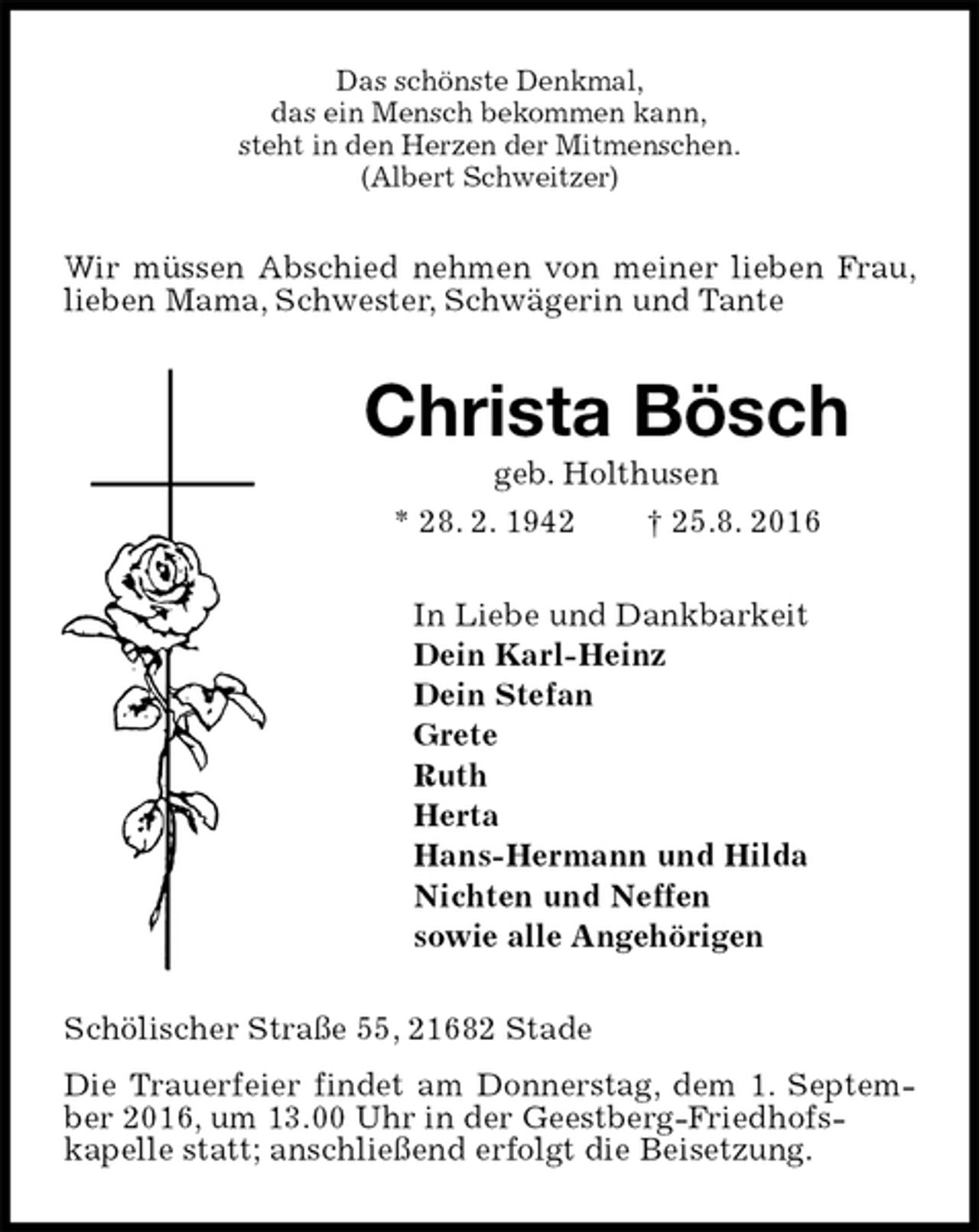 <p>Das schönste Denkmal,<br />das ein Mensch bekommen kann,<br />steht in den Herzen der Mitmenschen.<br />(Albert Schweitzer)<br />Wir müssen Abschied nehmen von meiner lieben Frau, lieben Mama, Schwester, Schwägerin und Tante<br />Christa Bösch<br />geb. Holthusen<br />* 28. 2. 1942 † 25.8. 2016<br />In Liebe und Dankbarkeit<br />Dein Karl-Heinz<br />Dein Stefan<br />Grete<br />Ruth<br />Herta<br />Hans-Hermann und Hilda<br />Nichten und Neffen<br />sowie alle Angehörigen<br />Schölischer Straße 55, 21682 Stade<br />Die Trauerfeier findet am Donnerstag, dem 1. September 2016, um 13.00 Uhr in der Geestberg-Friedhofs-<br />kapelle statt; anschließend erfolgt die Beisetzung.</p>