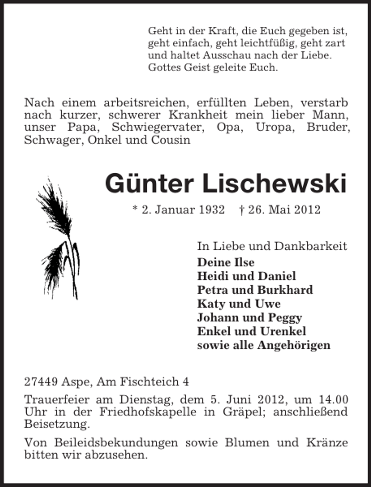 <p>Geht in der Kraft, die Euch gegeben ist,<br />geht einfach, geht leichtfüßig, geht zart<br />und haltet Ausschau nach der Liebe.<br />Gottes Geist geleite Euch.</p><p>Nach einem arbeitsreichen, erfüllten Leben, verstarb<br />nach kurzer, schwerer Krankheit mein lieber Mann,<br />unser Papa, Schwiegervater, Opa, Uropa, Bruder,<br />Schwager, Onkel und Cousin</p><p>Günter Lischewski<br />* 2. Januar 1932</p><p>† 26. Mai 2012</p><p>In Liebe und Dankbarkeit<br />Deine Ilse<br />Heidi und Daniel<br />Petra und Burkhard<br />Katy und Uwe<br />Johann und Peggy<br />Enkel und Urenkel<br />sowie alle Angehörigen<br />27449 Aspe, Am Fischteich 4<br />Trauerfeier am Dienstag, dem 5. Juni 2012, um 14.00<br />Uhr in der Friedhofskapelle in Gräpel; anschließend<br />Beisetzung.<br />Von Beileidsbekundungen sowie Blumen und Kränze<br />bitten wir abzusehen.</p>