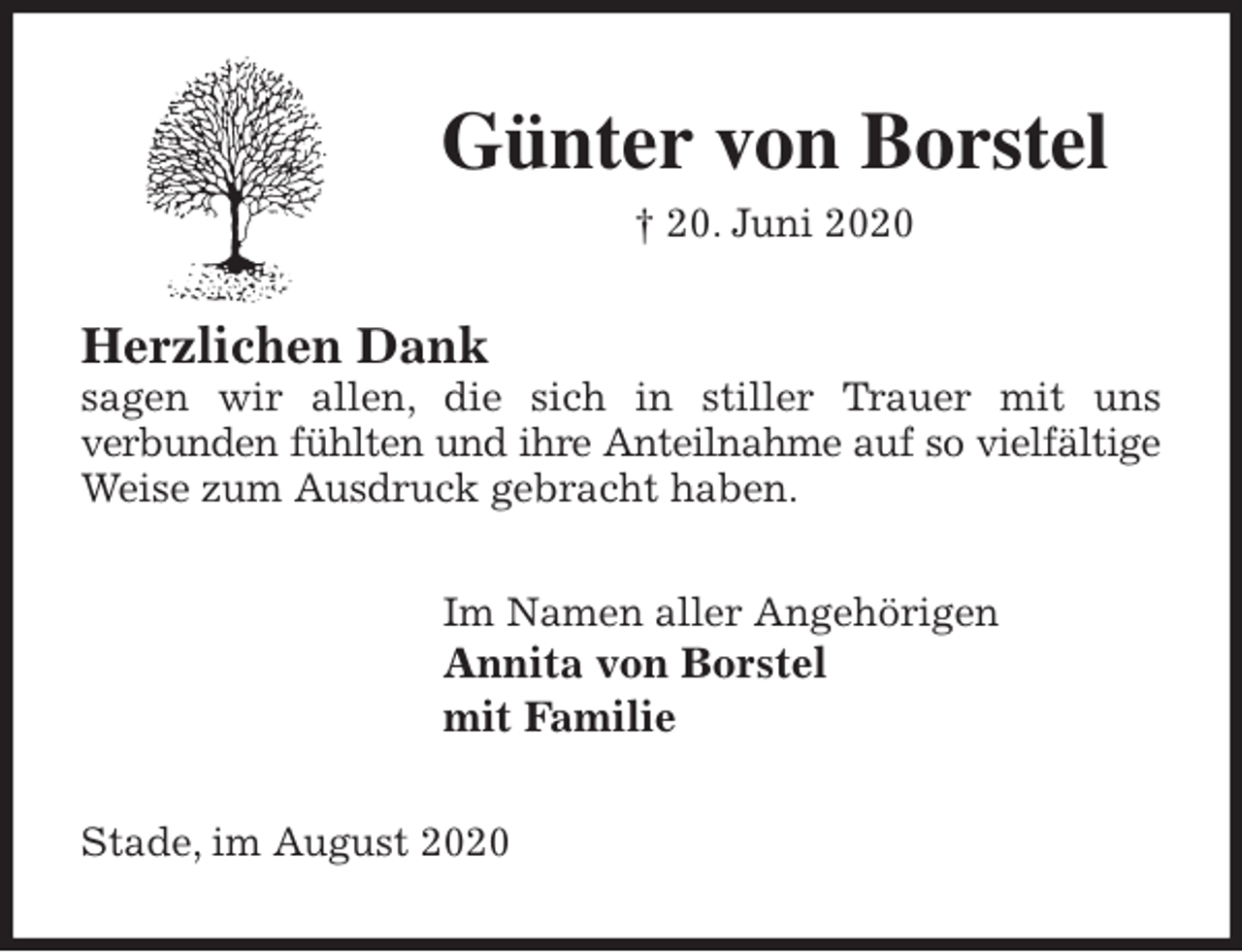 <p>Günter von Borstel<br />† 20. Juni 2020<br />Herzlichen Dank<br />sagen wir allen, die sich in stiller Trauer mit uns<br />verbunden fühlten und ihre Anteilnahme auf so vielfältige<br />Weise zum Ausdruck gebracht haben.<br />Im Namen aller Angehörigen<br />Annita von Borstel<br />mit Familie<br />Stade, im August 2020</p>