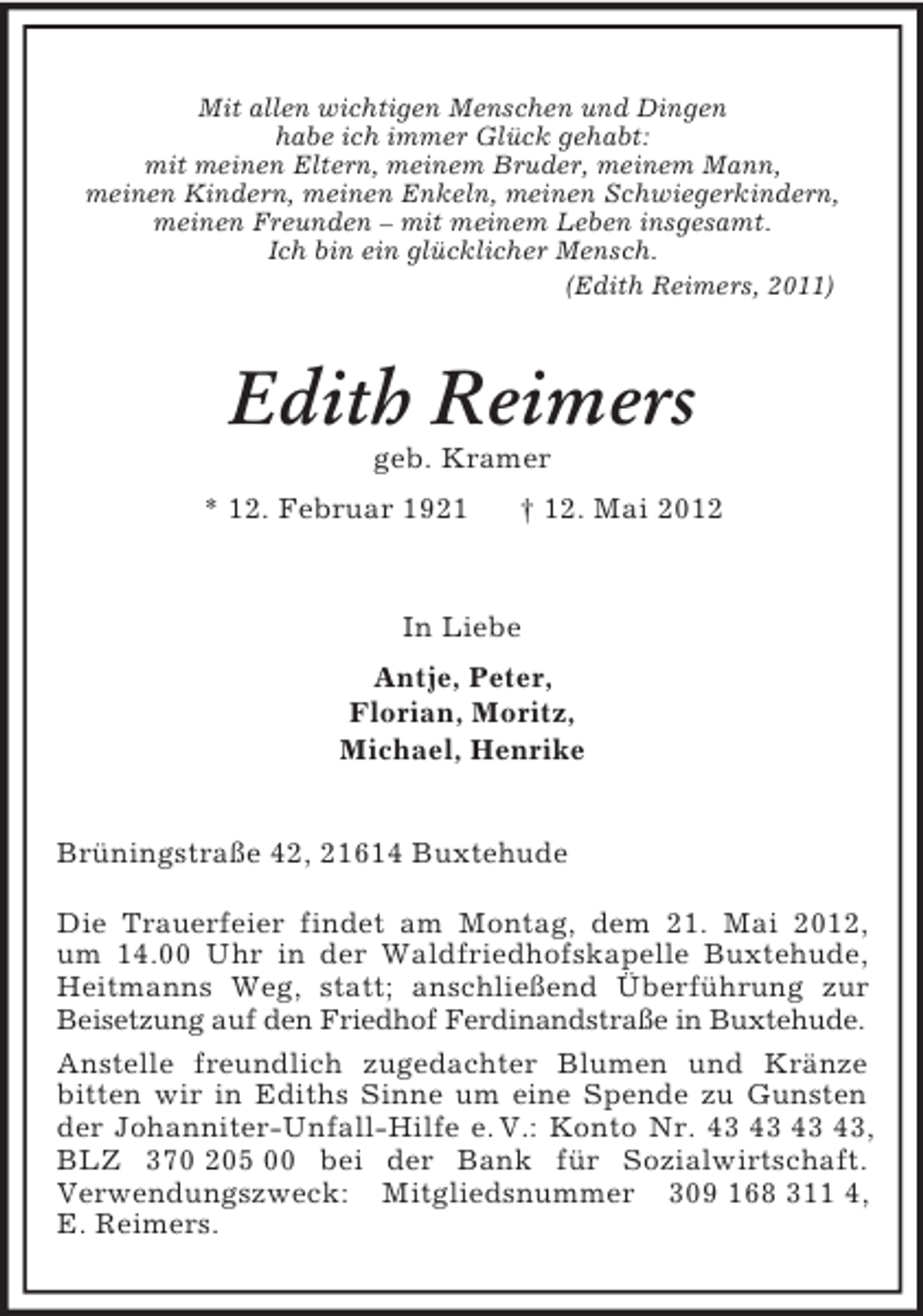 <p>Mit allen wichtigen Menschen und Dingen<br />habe ich immer Glück gehabt:<br />mit meinen Eltern, meinem Bruder, meinem Mann,<br />meinen Kindern, meinen Enkeln, meinen Schwiegerkindern,<br />meinen Freunden – mit meinem Leben insgesamt.<br />Ich bin ein glücklicher Mensch.<br />(Edith Reimers, 2011)<br />Edith Reimers<br />geb. Kramer<br />* 12. Februar 1921 † 12. Mai 2012<br />In Liebe<br />Antje, Peter,<br />Florian, Moritz,<br />Michael, Henrike<br />Brüningstraße 42, 21614 Buxtehude</p><p>Die Trauerfeier findet am Montag, dem 21. Mai 2012,<br />um 14.00 Uhr in der Waldfriedhofskapelle Buxtehude,<br />Heitmanns Weg, statt; anschließend Überführung zur Beisetzung auf den Friedhof Ferdinandstraße in Buxtehude.<br />Anstelle freundlich zugedachter Blumen und Kränze bitten wir in Ediths Sinne um eine Spende zu Gunsten der Johanniter-Unfall-Hilfe e. V.: Konto Nr. 43 43 43 43, BLZ 370 205 00 bei der Bank für Sozialwirtschaft.<br />Verwendungszweck: Mitgliedsnummer 309 168 311 4,<br />E. Reimers.</p>