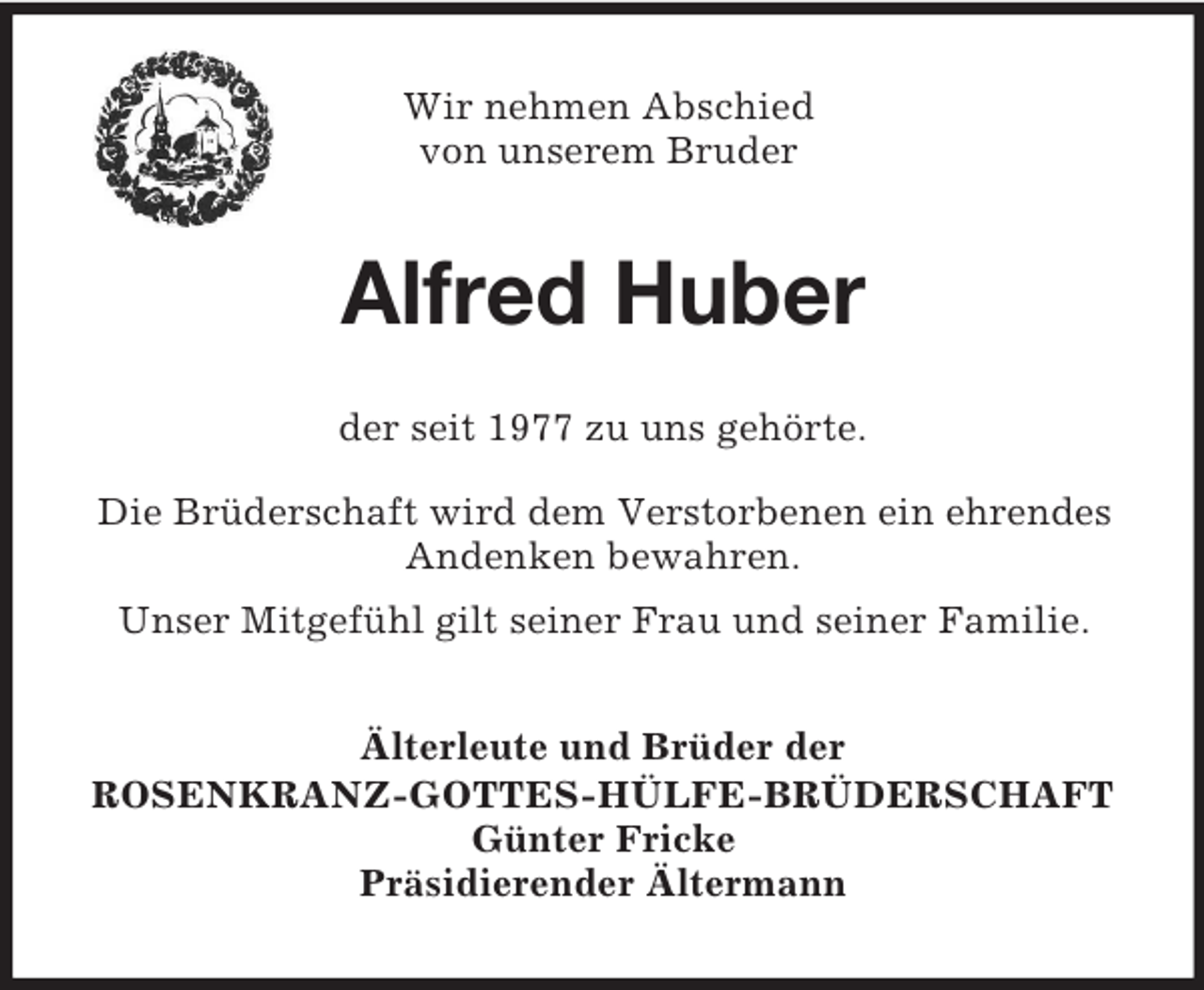 <p>Wir nehmen Abschied<br />von unserem Bruder</p><p>Alfred Huber<br />der seit 1977 zu uns gehörte.<br />Die Brüderschaft wird dem Verstorbenen ein ehrendes<br />Andenken bewahren.<br />Unser Mitgefühl gilt seiner Frau und seiner Familie.<br />Älterleute und Brüder der<br />ROSENKRANZ-GOTTES-HÜLFE-BRÜDERSCHAFT<br />Günter Fricke<br />Präsidierender Ältermann</p>