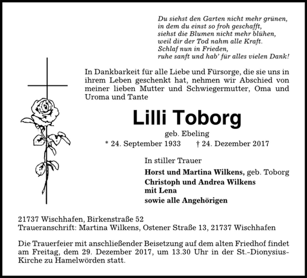 <p>Du siehst den Garten nicht mehr grünen,<br />in dem du einst so froh geschafft,<br />siehst die Blumen nicht mehr blühen,<br />weil dir der Tod nahm alle Kraft.<br />Schlaf nun in Frieden,<br />ruhe sanft und hab’ für alles vielen Dank!<br />In Dankbarkeit für alle Liebe und Fürsorge, die sie uns in<br />ihrem Leben geschenkt hat, nehmen wir Abschied von<br />meiner lieben Mutter und Schwiegermutter, Oma und<br />Uroma und Tante<br />Lilli Toborg<br />geb. Ebeling<br />* 24. September 1933 † 24. Dezember 2017<br />In stiller Trauer<br />Horst und Martina Wilkens, geb. Toborg<br />Christoph und Andrea Wilkens<br />mit Lena<br />sowie alle Angehörigen<br />21737 Wischhafen, Birkenstraße 52<br />Traueranschrift: Martina Wilkens, Ostener Straße 13, 21737 Wischhafen<br />Die Trauerfeier mit anschließender Beisetzung auf dem alten Friedhof findet<br />am Freitag, dem 29. Dezember 2017, um 13.30 Uhr in der St.-Dionysius-<br />Kirche zu Hamelwörden statt.</p>