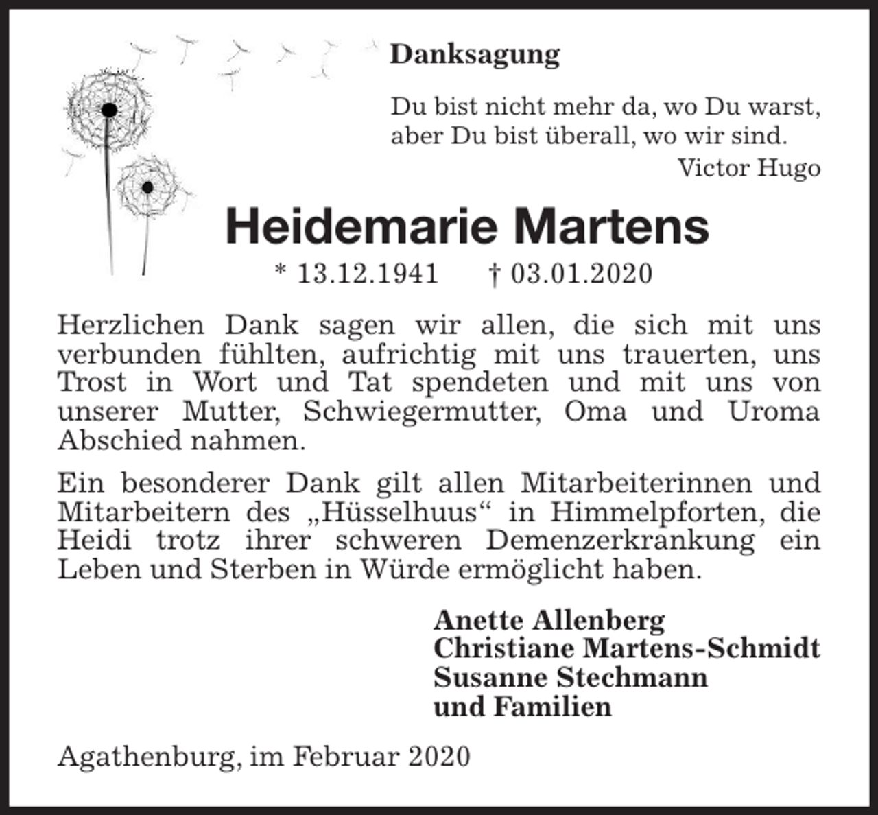 <p>Danksagung<br />Du bist nicht mehr da, wo Du warst,<br />aber Du bist überall, wo wir sind.<br />Victor Hugo<br />Heidemarie Martens<br />* 13.12.1941 † 03.01.2020<br />Herzlichen Dank sagen wir allen, die sich mit uns<br />verbunden fühlten, aufrichtig mit uns trauerten, uns Trost in Wort und Tat spendeten und mit uns von<br />unserer Mutter, Schwiegermutter, Oma und Uroma<br />Abschied nahmen.<br />Ein besonderer Dank gilt allen Mitarbeiterinnen und Mitarbeitern des „Hüsselhuus“ in Himmelpforten, die Heidi trotz ihrer schweren Demenzerkrankung ein<br />Leben und Sterben in Würde ermöglicht haben.<br />Anette Allenberg<br />Christiane Martens-Schmidt<br />Susanne Stechmann<br />und Familien<br />Agathenburg, im Februar 2020</p>
