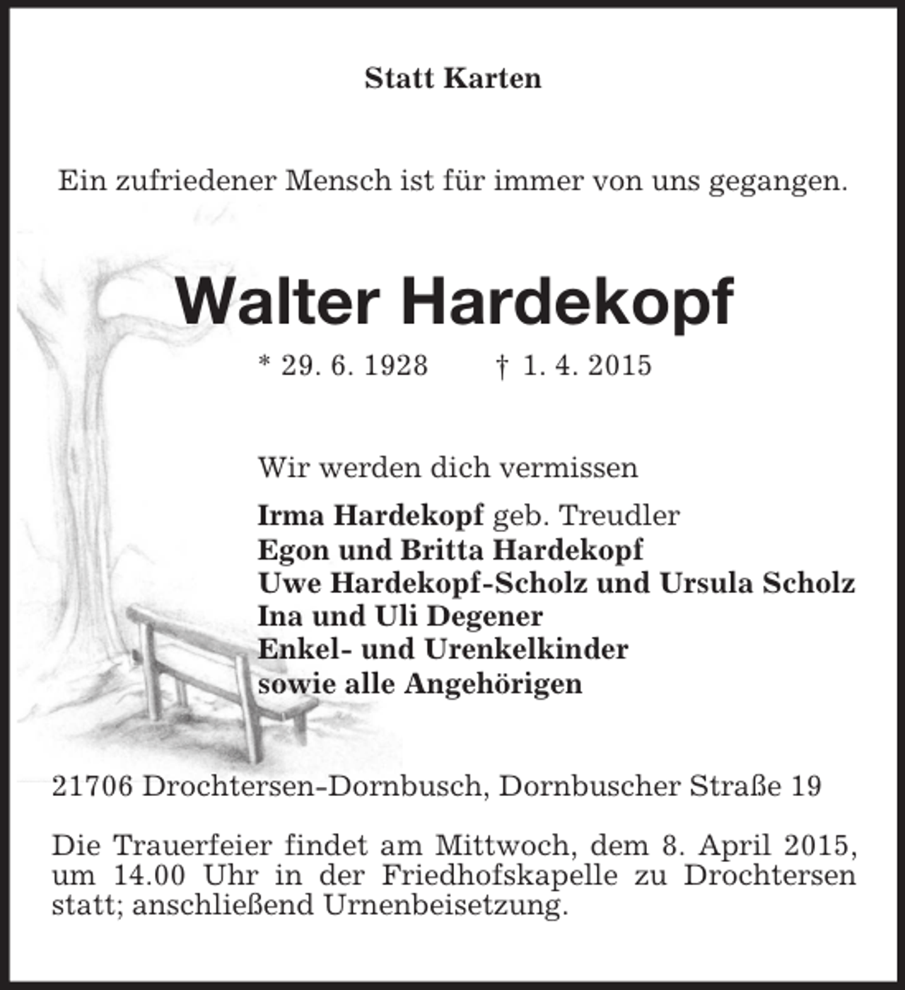 <p>Statt Karten<br />Ein zufriedener Mensch ist für immer von uns gegangen.<br />Walter Hardekopf<br />* 29. 6. 1928 † 1. 4. 2015<br />Wir werden dich vermissen<br />Irma Hardekopf geb. Treudler<br />Egon und Britta Hardekopf<br />Uwe Hardekopf-Scholz und Ursula Scholz<br />Ina und Uli Degener<br />Enkel- und Urenkelkinder<br />sowie alle Angehörigen<br />21706 Drochtersen-Dornbusch, Dornbuscher Straße 19</p><p>Die Trauerfeier findet am Mittwoch, dem 8. April 2015, um 14.00 Uhr in der Friedhofskapelle zu Drochtersen statt; anschließend Urnenbeisetzung.</p>