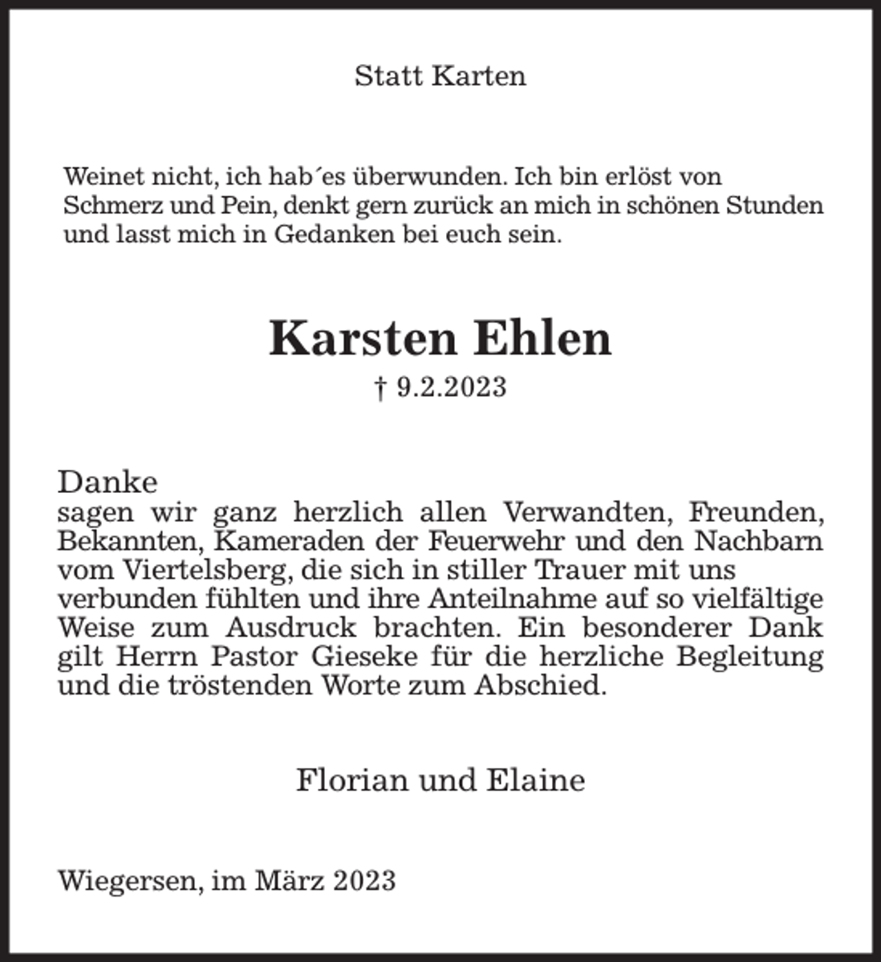 <p>Statt Karten<br />Weinet nicht, ich hab´es überwunden. Ich bin erlöst von<br />Schmerz und Pein, denkt gern zurück an mich in schönen Stunden<br />und lasst mich in Gedanken bei euch sein.<br />Karsten Ehlen<br />† 9.2.2023<br />Danke<br />sagen wir ganz herzlich allen Verwandten, Freunden, Bekannten, Kameraden der Feuerwehr und den Nachbarn vom Viertelsberg, die sich in stiller Trauer mit uns<br />verbunden fühlten und ihre Anteilnahme auf so vielfältige Weise zum Ausdruck brachten. Ein besonderer Dank gilt Herrn Pastor Gieseke für die herzliche Begleitung<br />und die tröstenden Worte zum Abschied.<br />Florian und Elaine<br />Wiegersen, im März 2023</p>