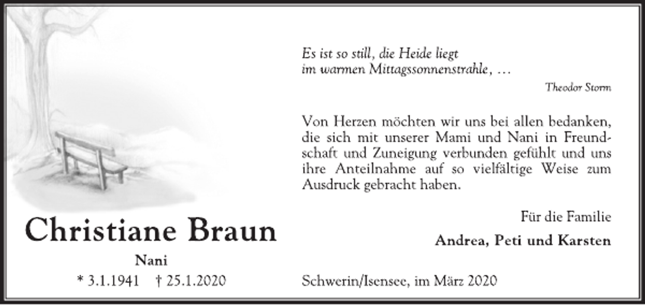 <p>Christiane Braun<br />Nani<br />* 3.1.1941 † 25.1.2020<br />Es ist so still, die Heide liegt<br />im warmen Mittagssonnenstrahle, …<br />Theodor Storm<br />Von Herzen möchten wir uns bei allen bedanken,<br />die sich mit unserer Mami und Nani in Freundschaft<br />und Zuneigung verbunden gefühlt und uns<br />ihre Anteilnahme auf so vielfältige Weise zum<br />Ausdruck gebracht haben.<br />Für die Familie<br />Andrea, Peti und Karsten<br />Schwerin/Isensee, im März 2020</p>