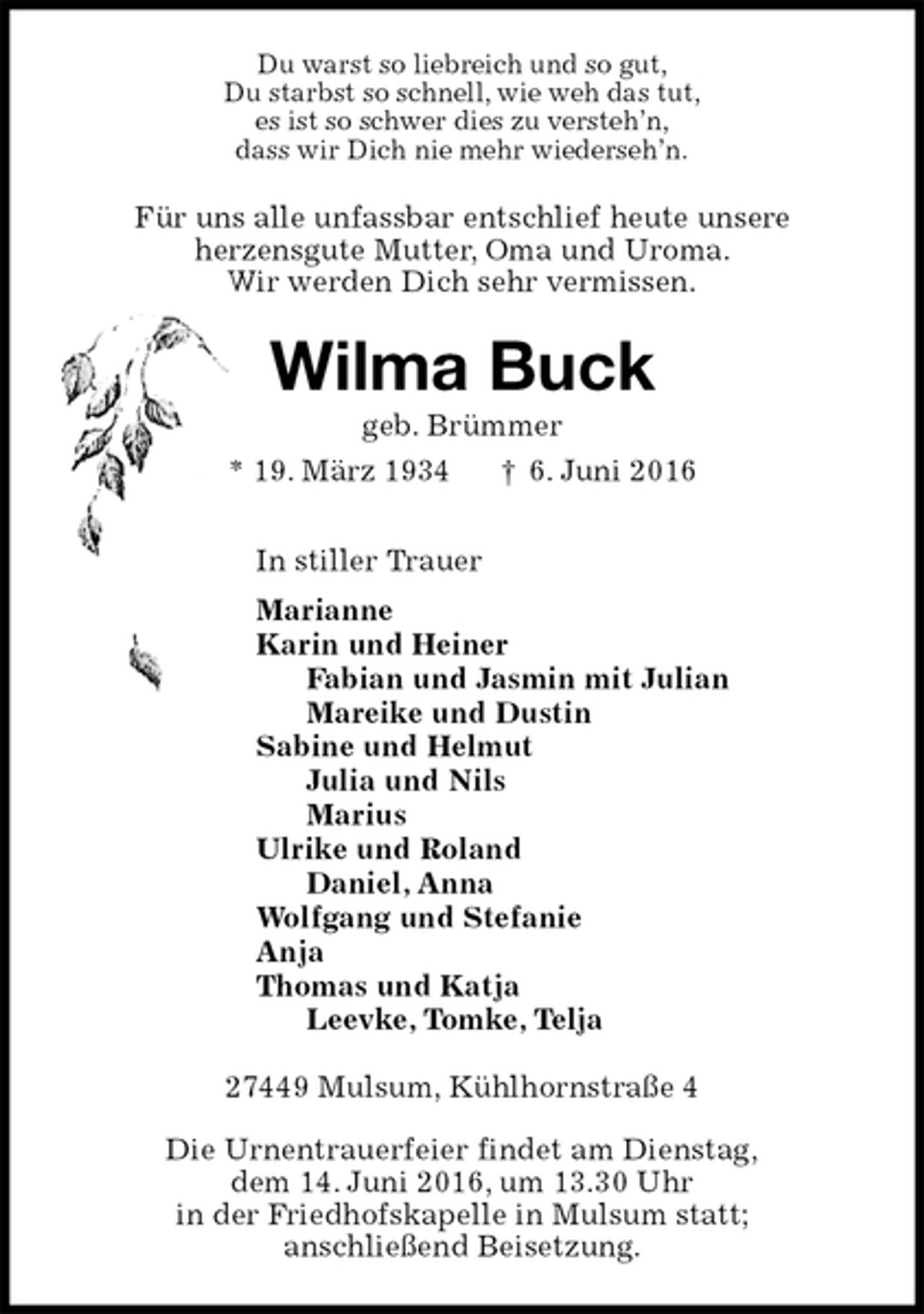 <p>Du warst so liebreich und so gut,<br />Du starbst so schnell, wie weh das tut,<br />es ist so schwer dies zu versteh’n,<br />dass wir Dich nie mehr wiederseh’n.<br />Für uns alle unfassbar entschlief heute unsere<br />herzensgute Mutter, Oma und Uroma.<br />Wir werden Dich sehr vermissen.<br />Wilma Buck<br />geb. Brümmer<br />* 19. März 1934 † 6. Juni 2016<br />In stiller Trauer<br />Marianne<br />Karin und Heiner<br />Fabian und Jasmin mit Julian<br />Mareike und Dustin<br />Sabine und Helmut<br />Julia und Nils<br />Marius<br />Ulrike und Roland<br />Daniel, Anna<br />Wolfgang und Stefanie<br />Anja<br />Thomas und Katja<br />Leevke, Tomke, Telja<br />27449 Mulsum, Kühlhornstraße 4</p>
<p>Die Urnentrauerfeier findet am Dienstag,<br />dem 14. Juni 2016, um 13.30 Uhr<br />in der Friedhofskapelle in Mulsum statt;<br />anschließend Beisetzung.</p>