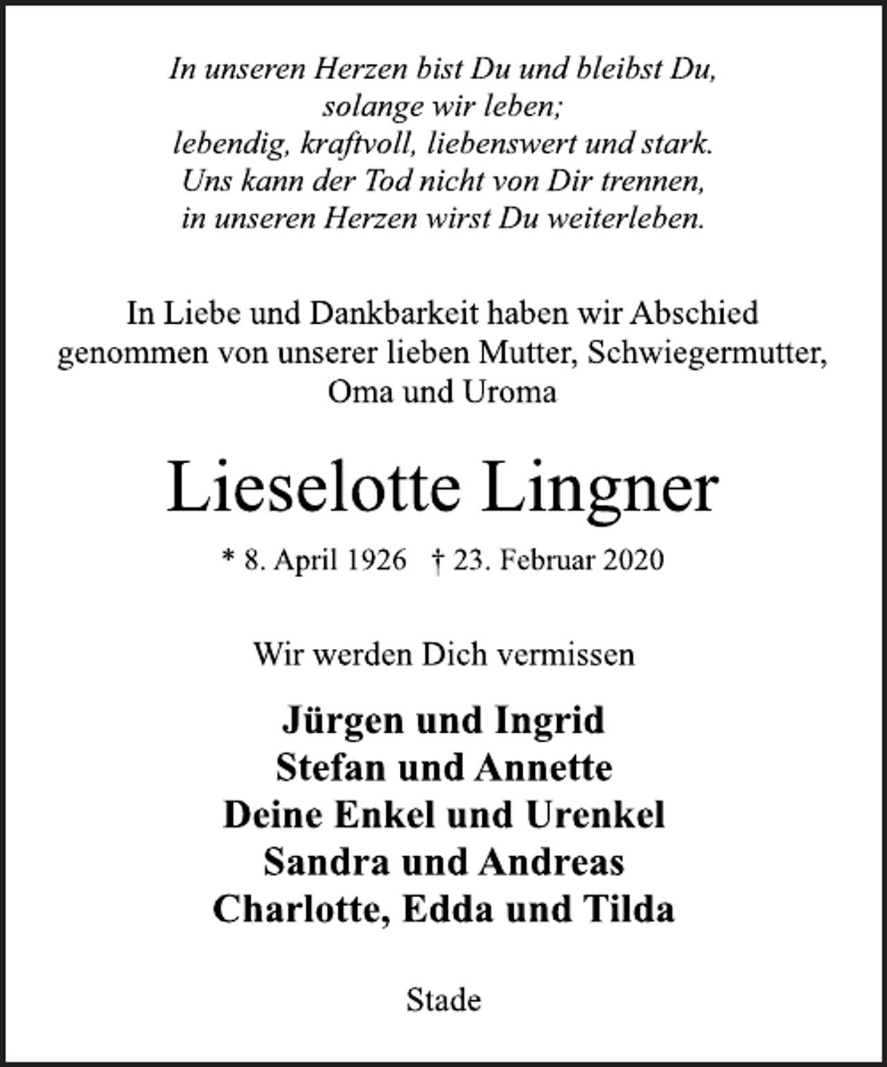<p>In unseren Herzen bist Du und bleibst Du,<br />solange wir leben;<br />lebendig, kraftvoll, liebenswert und stark.<br />Uns kann der Tod nicht von Dir trennen,<br />in unseren Herzen wirst Du weiterleben.<br />In Liebe und Dankbarkeit haben wir Abschied<br />genommen von unserer lieben Mutter, Schwiegermutter,<br />Oma und Uroma<br />Lieselotte Lingner<br />* 8. April 1926 † 23. Februar 2020<br />Wir werden Dich vermissen<br />Jürgen und Ingrid<br />Stefan und Annette<br />Deine Enkel und Urenkel<br />Sandra und Andreas<br />Charlotte, Edda und Tilda<br />Stade</p>