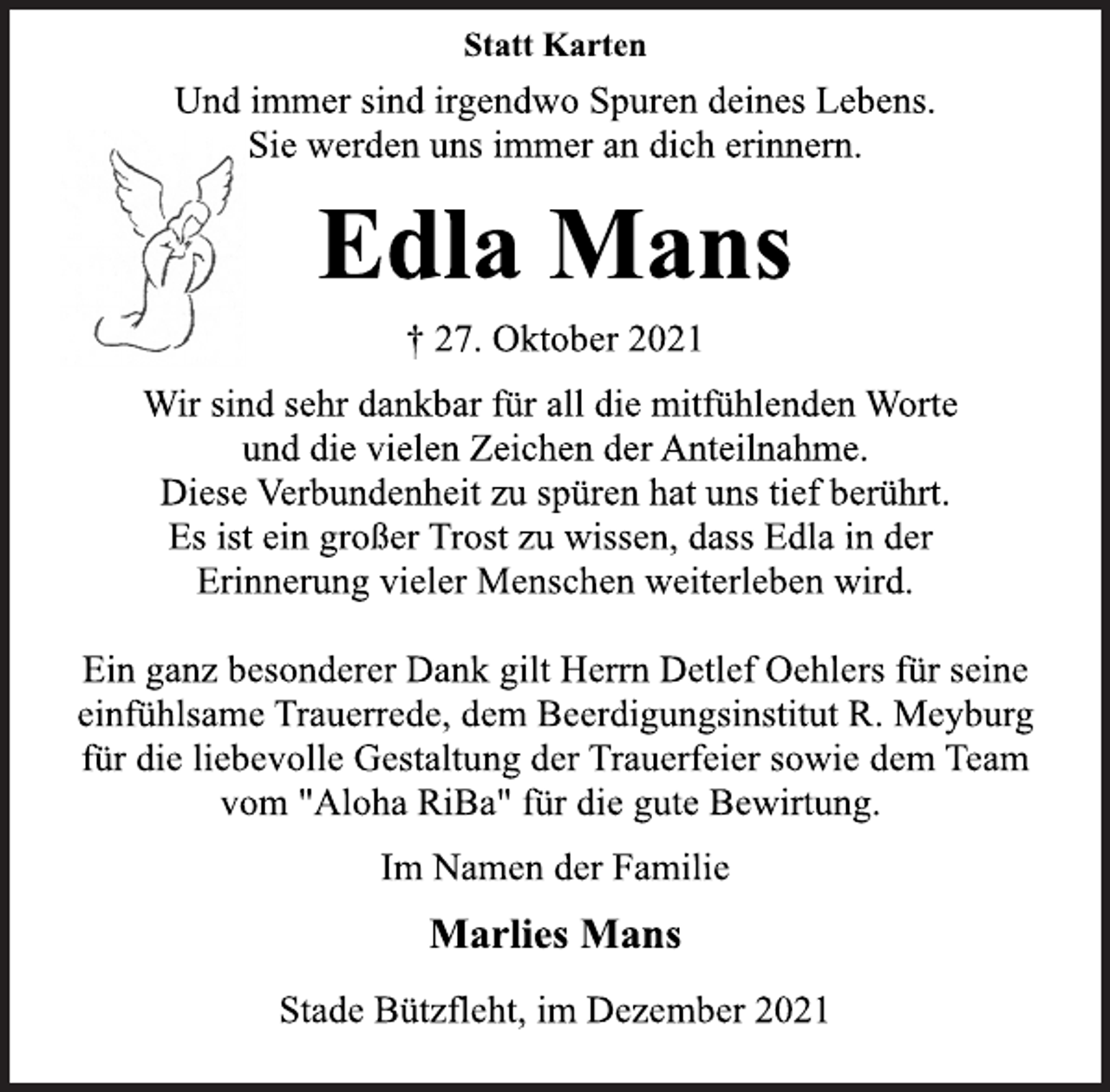 <p>Statt Karten<br />Und immer sind irgendwo Spuren deines Lebens.<br />Sie werden uns immer an dich erinnern.<br />Edla Mans<br />† 27. Oktober 2021<br />Wir sind sehr dankbar für all die mitfühlenden Worte<br />und die vielen Zeichen der Anteilnahme.<br />Diese Verbundenheit zu spüren hat uns tief berührt.<br />Es ist ein großer Trost zu wissen, dass Edla in der<br />Erinnerung vieler Menschen weiterleben wird.<br />Ein ganz besonderer Dank gilt Herrn Detlef Oehlers für seine<br />einfühlsame Trauerrede, dem Beerdigungsinstitut R. Meyburg<br />für die liebevolle Gestaltung der Trauerfeier sowie dem Team<br />vom "Aloha RiBa" für die gute Bewirtung.<br />Im Namen der Familie<br />Marlies Mans<br />Stade Bützfleht, im Dezember 2021</p>