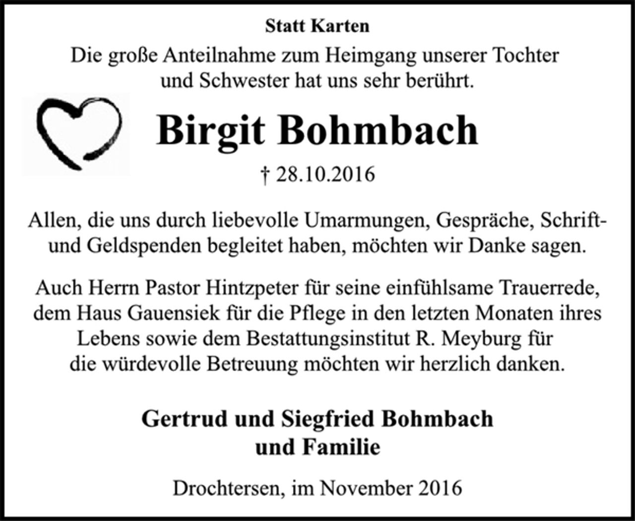 <p>Gertrud und Siegfried Bohmbach<br />und Familie<br />Drochtersen, im November 2016<br />Statt Karten<br />Allen, die uns durch liebevolle Umarmungen, Gespräche, Schriftund<br />Geldspenden begleitet haben, möchten wir Danke sagen.<br />Auch Herrn Pastor Hintzpeter für seine einfühlsame Trauerrede,<br />dem Haus Gauensiek für die Pflege in den letzten Monaten ihres<br />Lebens sowie dem Bestattungsinstitut R. Meyburg für<br />die würdevolle Betreuung möchten wir herzlich danken.<br />† 28.10.2016<br />Birgit Bohmbach<br />Die große Anteilnahme zum Heimgang unserer Tochter<br />und Schwester hat uns sehr berührt.</p>