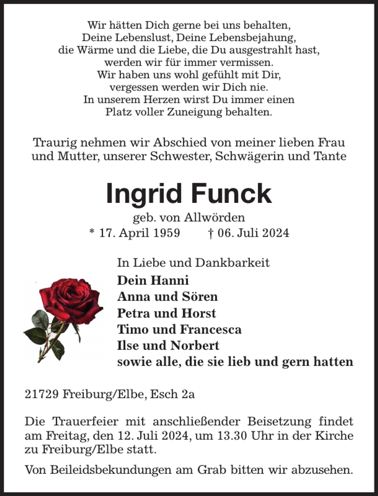 <p>Wir hätten Dich gerne bei uns behalten,<br />Deine Lebenslust, Deine Lebensbejahung,<br />die Wärme und die Liebe, die Du ausgestrahlt hast,<br />werden wir für immer vermissen.<br />Wir haben uns wohl gefühlt mit Dir,<br />vergessen werden wir Dich nie.<br />In unserem Herzen wirst Du immer einen<br />Platz voller Zuneigung behalten.<br />Traurig nehmen wir Abschied von meiner lieben Frau und Mutter, unserer Schwester, Schwägerin und Tante<br />Ingrid Funck<br />geb. von Allwörden<br />* 17. April 1959 † 06. Juli 2024<br />In Liebe und Dankbarkeit<br />Dein Hanni<br />Anna und Sören<br />Petra und Horst<br />Timo und Francesca<br />Ilse und Norbert<br />sowie alle, die sie lieb und gern hatten<br />21729 Freiburg/Elbe, Esch 2a</p><p>Die Trauerfeier mit anschließender Beisetzung findet am Freitag, den 12. Juli 2024, um 13.30 Uhr in der Kirche<br />zu Freiburg/Elbe statt.<br />Von Beileidsbekundungen am Grab bitten wir abzusehen.</p>
