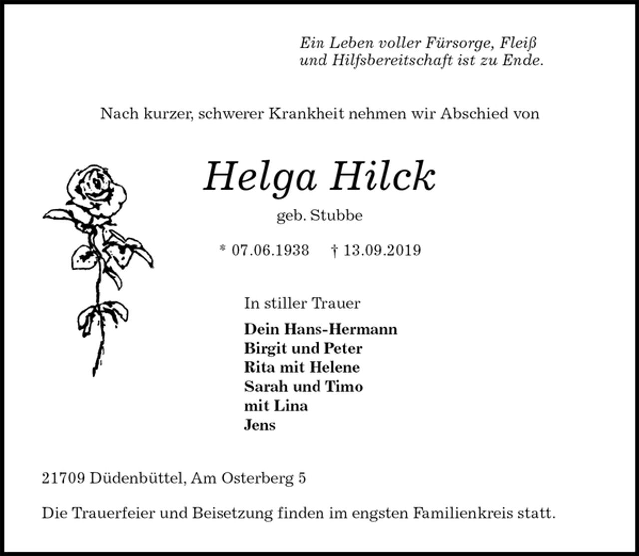 <p>Ein Leben voller Fürsorge, Fleiß<br />und Hilfsbereitschaft ist zu Ende.<br />Nach kurzer, schwerer Krankheit nehmen wir Abschied von<br />Helga Hilck<br />geb. Stubbe</p><p>* 07.06.1938 † 13.09.2019<br />In stiller Trauer<br />Dein Hans-Hermann<br />Birgit und Peter<br />Rita mit Helene<br />Sarah und Timo<br />mit Lina<br />Jens<br />21709 Düdenbüttel, Am Osterberg 5</p><p>Die Trauerfeier und Beisetzung finden im engsten Familienkreis statt.</p>