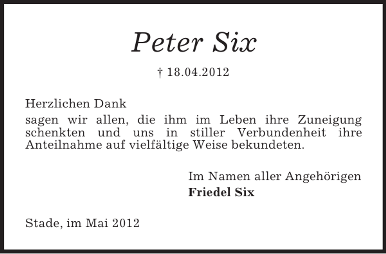 <p>Peter Six<br />† 18.04.2012<br />Herzlichen Dank<br />sagen wir allen, die ihm im Leben ihre Zuneigung<br />schenkten und uns in stiller Verbundenheit ihre<br />Anteilnahme auf vielfältige Weise bekundeten.<br />Im Namen aller Angehörigen<br />Friedel Six<br />Stade, im Mai 2012</p>