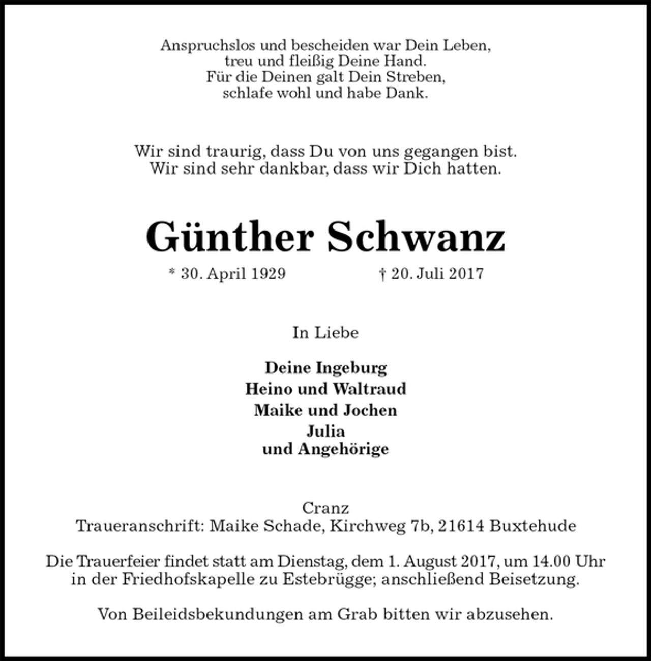 <p>Anspruchslos und bescheiden war Dein Leben,<br />treu und fleißig Deine Hand.<br />Für die Deinen galt Dein Streben,<br />schlafe wohl und habe Dank.<br />Wir sind traurig, dass Du von uns gegangen bist.<br />Wir sind sehr dankbar, dass wir Dich hatten.<br />Günther Schwanz<br />* 30. April 1929 † 20. Juli 2017<br />In Liebe</p>
<p>Deine Ingeburg<br />Heino und Waltraud<br />Maike und Jochen<br />Julia<br />und Angehörige<br />Cranz<br />Traueranschrift: Maike Schade, Kirchweg 7b, 21614 Buxtehude</p>
<p>Die Trauerfeier findet statt am Dienstag, dem 1. August 2017, um 14.00 Uhr in der Friedhofskapelle zu Estebrügge; anschließend Beisetzung.</p>
<p>Von Beileidsbekundungen am Grab bitten wir abzusehen.</p>