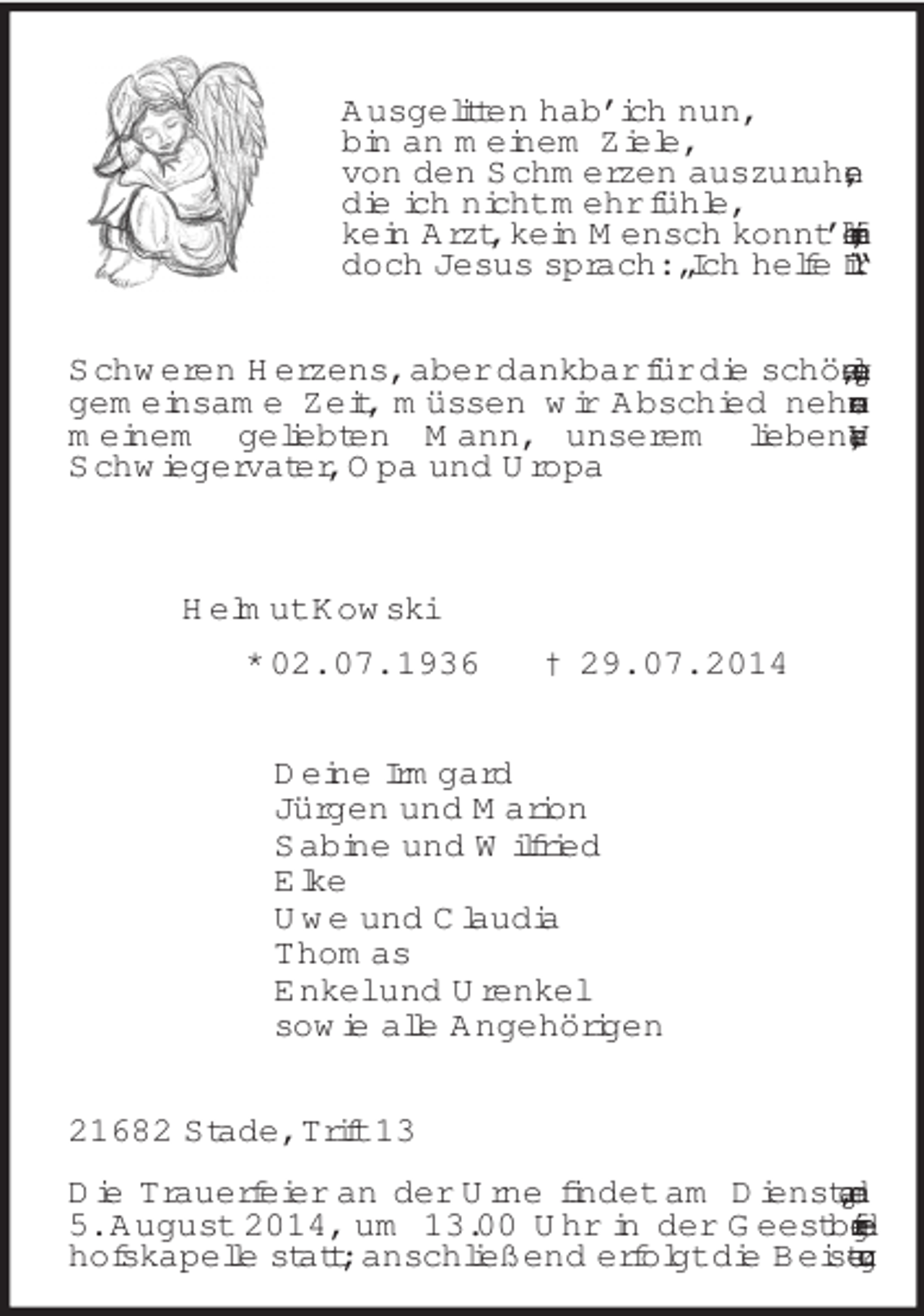 <p>Ausgelitten hab’ ich nun,<br />bin an meinem Ziele,<br />von den Schmerzen auszuruhen,<br />die ich nicht mehr fühle,<br />kein Arzt, kein Mensch konnt’ helfen mir,<br />doch Jesus sprach: „Ich helfe Dir.“<br />Schweren Herzens, aber dankbar für die schöne, lange, gemeinsame Zeit, müssen wir Abschied nehmen von meinem geliebten Mann, unserem lieben Vater, Schwiegervater, Opa und Uropa<br />Helmut Kowski<br />* 02. 07. 1936 † 29. 07. 2014<br />Deine Irmgard<br />Jürgen und Marion<br />Sabine und Wilfried<br />Elke<br />Uwe und Claudia<br />Thomas<br />Enkel und Urenkel<br />sowie alle Angehörigen<br />21682 Stade, Trift 13</p>
<p>Die Trauerfeier an der Urne findet am Dienstag, dem 5. August 2014, um 13.00 Uhr in der Geestbergfriedhofskapelle statt; anschließend erfolgt die Beisetzung.</p>