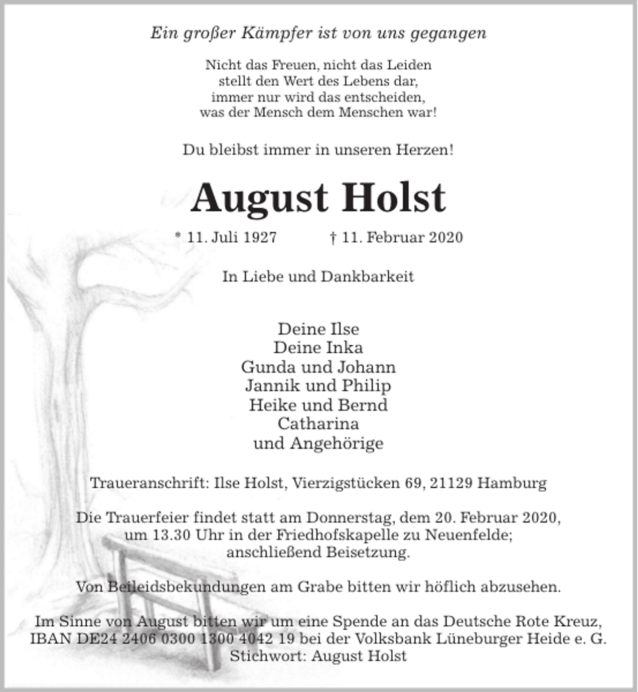 <p>Ein großer Kämpfer ist von uns gegangen</p><p>Nicht das Freuen, nicht das Leiden<br />stellt den Wert des Lebens dar,<br />immer nur wird das entscheiden,<br />was der Mensch dem Menschen war!<br />Du bleibst immer in unseren Herzen!<br />August Holst<br />* 11. Juli 1927 † 11. Februar 2020<br />In Liebe und Dankbarkeit</p><p>Deine Ilse<br />Deine Inka<br />Gunda und Johann<br />Jannik und Philip<br />Heike und Bernd<br />Catharina<br />und Angehörige<br />Traueranschrift: Ilse Holst, Vierzigstücken 69, 21129 Hamburg</p><p>Die Trauerfeier findet statt am Donnerstag, dem 20. Februar 2020,<br />um 13.30 Uhr in der Friedhofskapelle zu Neuenfelde;<br />anschließend Beisetzung.</p><p>Von Beileidsbekundungen am Grabe bitten wir höflich abzusehen.</p><p>Im Sinne von August bitten wir um eine Spende an das Deutsche Rote Kreuz,<br />IBAN DE24 2406 0300 1300 4042 19 bei der Volksbank Lüneburger Heide e. G.<br />Stichwort: August Holst</p>