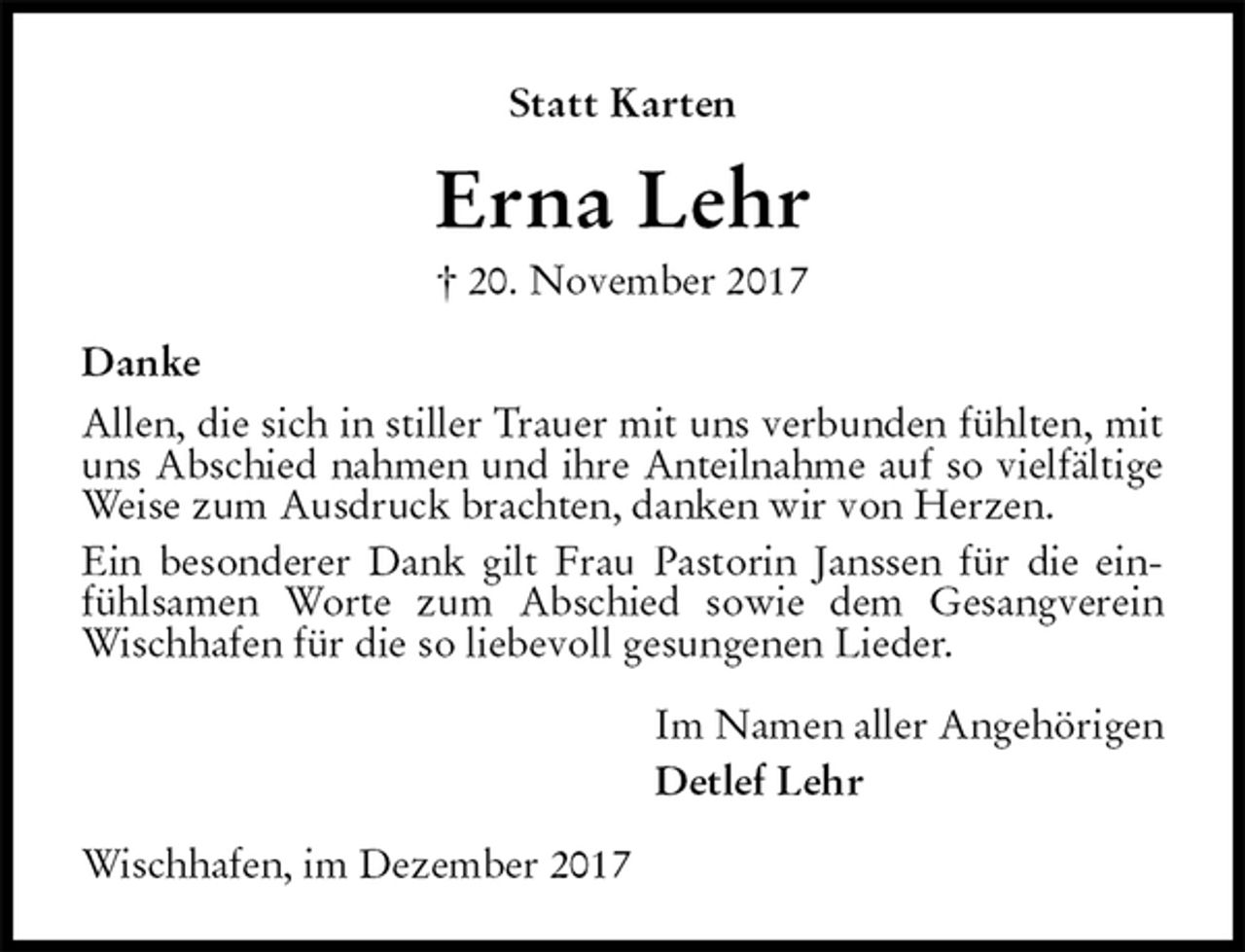 <p>Statt Karten</p><p>Erna Lehr<br />† 20. November 2017<br />Danke<br />Allen, die sich in stiller Trauer mit uns verbunden fühlten, mit uns Abschied nahmen und ihre Anteilnahme auf so vielfältige Weise zum Ausdruck brachten, danken wir von Herzen.<br />Ein besonderer Dank gilt Frau Pastorin Janssen für die einfühlsamen Worte zum Abschied sowie dem Gesangverein Wischhafen für die so liebevoll gesungenen Lieder.<br />Im Namen aller Angehörigen<br />Detlef Lehr<br />Wischhafen, im Dezember 2017</p>