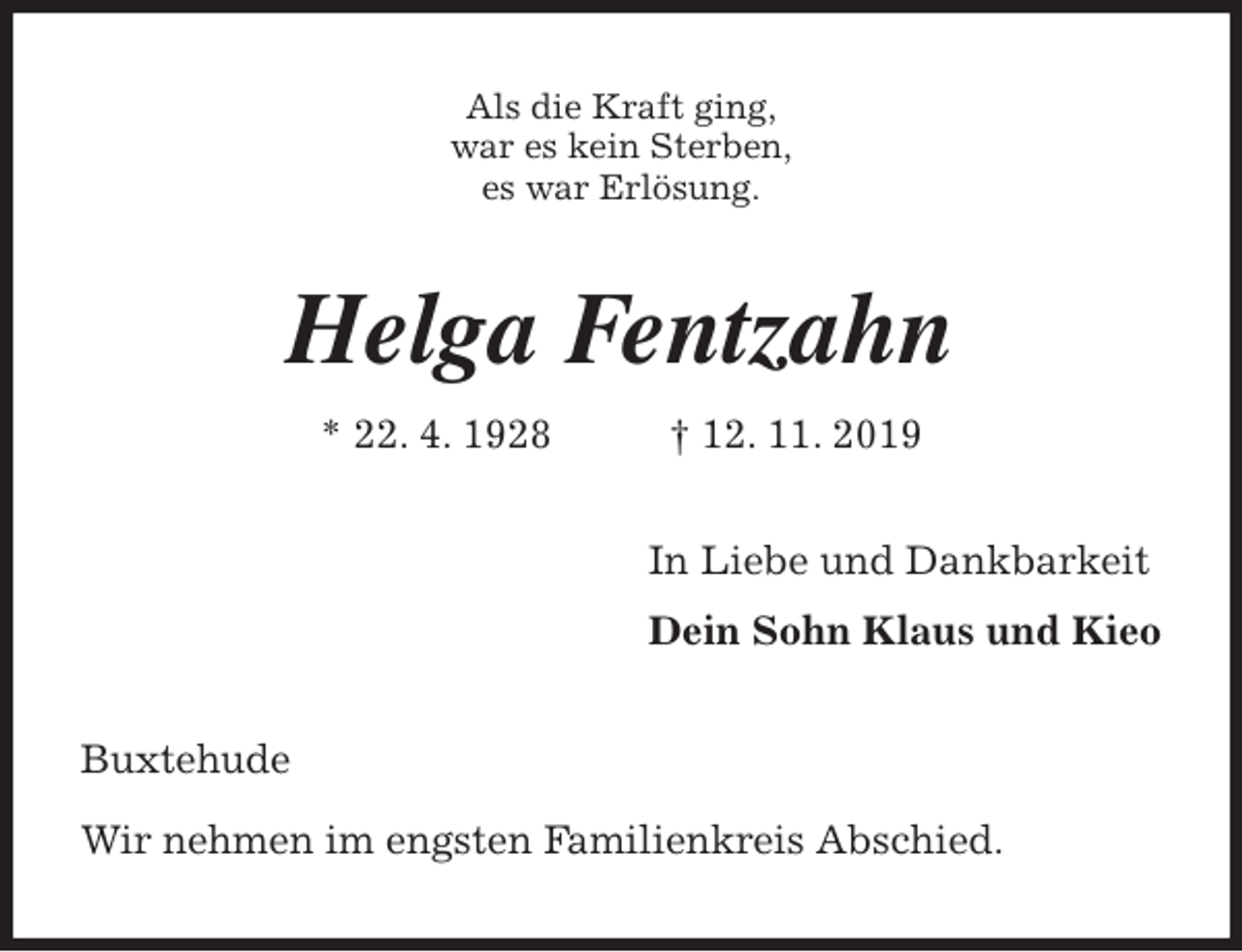 <p>Als die Kraft ging,<br />war es kein Sterben,<br />es war Erlösung.<br />Helga Fentzahn<br />* 22. 4. 1928 † 12. 11. 2019<br />In Liebe und Dankbarkeit<br />Dein Sohn Klaus und Kieo<br />Buxtehude<br />Wir nehmen im engsten Familienkreis Abschied.</p>