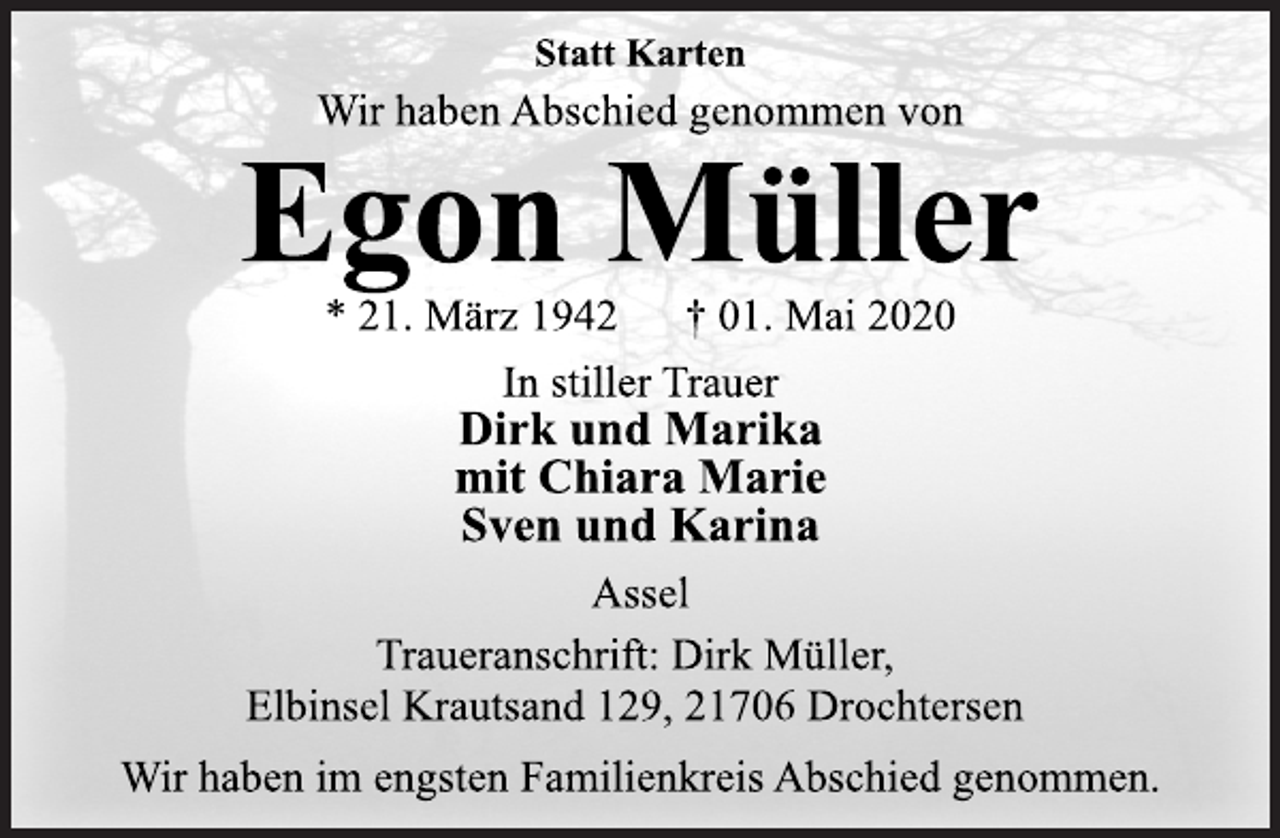 <p>Statt Karten<br />Wir haben Abschied genommen von<br />Egon Müller<br />* 21. März 1942 † 01. Mai 2020<br />In stiller Trauer<br />Dirk und Marika<br />mit Chiara Marie<br />Sven und Karina<br />Assel<br />Traueranschrift: Dirk Müller,<br />Elbinsel Krautsand 129, 21706 Drochtersen<br />Wir haben im engsten Familienkreis Abschied genommen.</p>