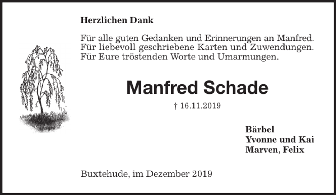 <p>Herzlichen Dank</p><p>Für alle guten Gedanken und Erinnerungen an Manfred.<br />Für liebevoll geschriebene Karten und Zuwendungen.<br />Für Eure tröstenden Worte und Umarmungen.<br />Manfred Schade<br />† 16.11.2019<br />Bärbel<br />Yvonne und Kai<br />Marven, Felix<br />Buxtehude, im Dezember 2019</p>