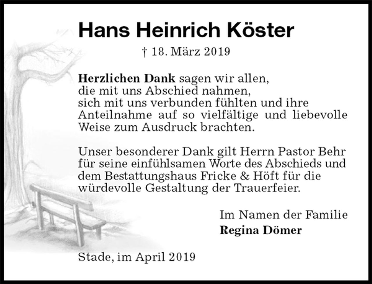 <p>Hans Heinrich Köster<br />† 18. März 2019<br />Herzlichen Dank sagen wir allen,<br />die mit uns Abschied nahmen,<br />sich mit uns verbunden fühlten und ihre<br />Anteilnahme auf so vielfältige und liebevolle Weise zum Ausdruck brachten.</p>
<p>Unser besonderer Dank gilt Herrn Pastor Behr<br />für seine einfühlsamen Worte des Abschieds und<br />dem Bestattungshaus Fricke &amp; Höft für die<br />würdevolle Gestaltung der Trauerfeier.<br />Im Namen der Familie<br />Regina Dömer<br />Stade, im April 2019</p>