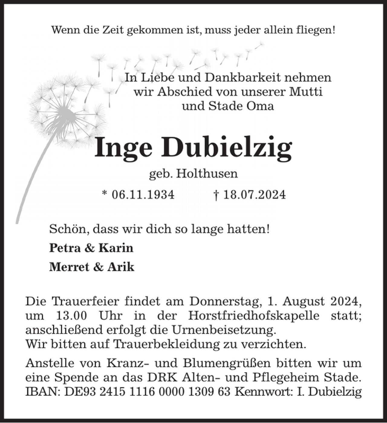 <p>Wenn die Zeit gekommen ist, muss jeder allein fliegen!<br />In Liebe und Dankbarkeit nehmen<br />wir Abschied von unserer Mutti<br />und Stade Oma<br />Inge Dubielzig<br />geb. Holthusen<br />* 06.11.1934 † 18.07.2024<br />Schön, dass wir dich so lange hatten!<br />Petra &amp; Karin<br />Merret &amp; Arik<br />Die Trauerfeier findet am Donnerstag, 1. August 2024, um 13.00 Uhr in der Horstfriedhofskapelle statt;<br />anschließend erfolgt die Urnenbeisetzung.<br />Wir bitten auf Trauerbekleidung zu verzichten.<br />Anstelle von Kranz- und Blumengrüßen bitten wir um eine Spende an das DRK Alten- und Pflegeheim Stade.<br />IBAN: DE93 2415 1116 0000 1309 63 Kennwort: I. Dubielzig</p>