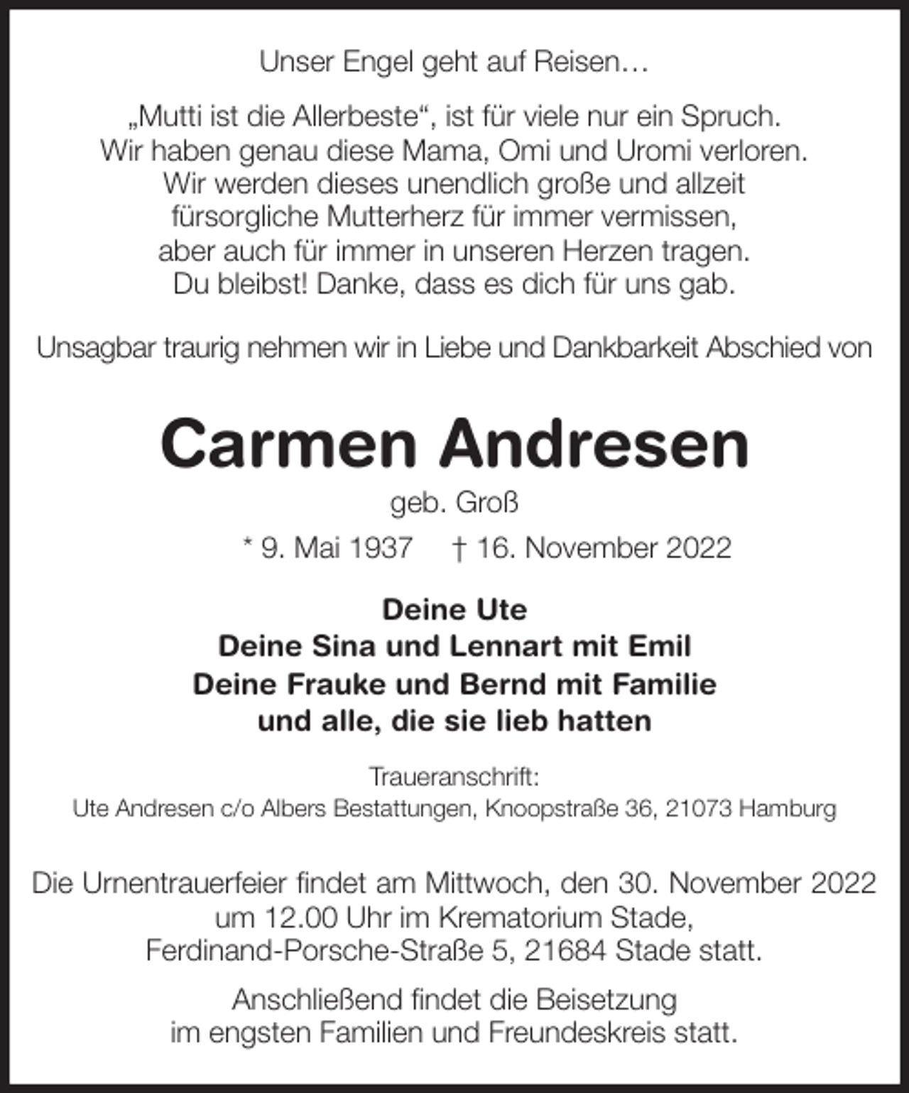 <p>Unser Engel geht auf Reisen…<br />„Mutti ist die Allerbeste“, ist für viele nur ein Spruch.<br />Wir haben genau diese Mama, Omi und Uromi verloren.<br />Wir werden dieses unendlich große und allzeit<br />fürsorgliche Mutterherz für immer vermissen,<br />aber auch für immer in unseren Herzen tragen.<br />Du bleibst! Danke, dass es dich für uns gab.<br />Unsagbar traurig nehmen wir in Liebe und Dankbarkeit Abschied von<br />Carmen Andresen<br />geb. Groß<br />* 9. Mai 1937 † 16. November 2022<br />Deine Ute<br />Deine Sina und Lennart mit Emil<br />Deine Frauke und Bernd mit Familie<br />und alle, die sie lieb hatten<br />Traueranschrift:<br />Ute Andresen c/o Albers Bestattungen, Knoopstraße 36, 21073 Hamburg<br />Die Urnentrauerfeier findet am Mittwoch, den 30. November 2022 um 12.00 Uhr im Krematorium Stade,<br />Ferdinand-Porsche-Straße 5, 21684 Stade statt.<br />Anschließend findet die Beisetzung<br />im engsten Familien und Freundeskreis statt.</p>