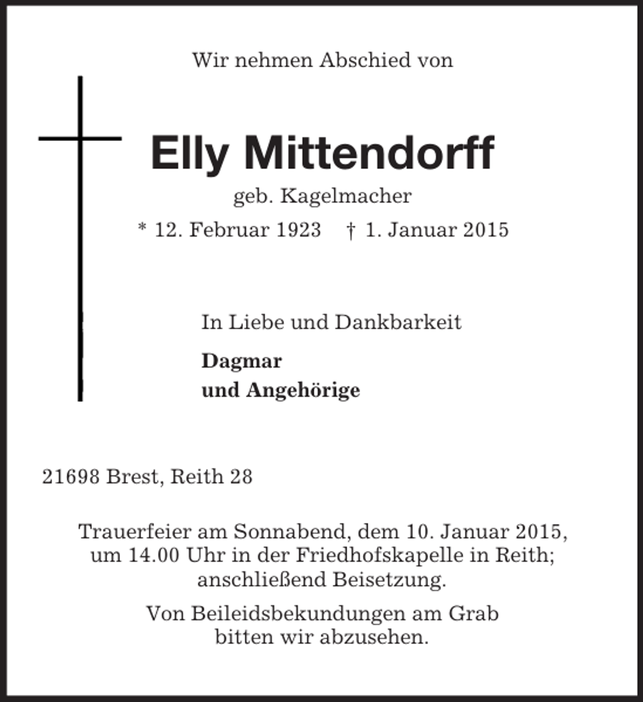 <p>Wir nehmen Abschied von<br />Elly Mittendorff<br />geb. Kagelmacher<br />* 12. Februar 1923 † 1. Januar 2015<br />In Liebe und Dankbarkeit<br />Dagmar<br />und Angehörige<br />21698 Brest, Reith 28</p><p>Trauerfeier am Sonnabend, dem 10. Januar 2015,<br />um 14.00 Uhr in der Friedhofskapelle in Reith;<br />anschließend Beisetzung.<br />Von Beileidsbekundungen am Grab<br />bitten wir abzusehen.</p>